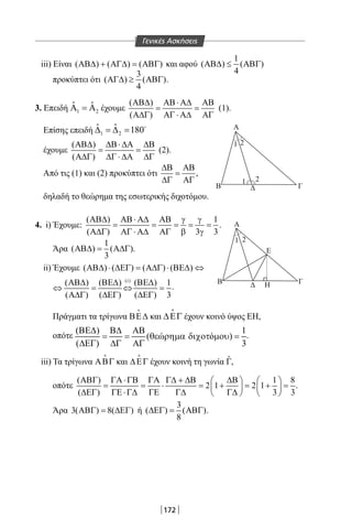 172
iii) Είναι ( ) ( ) ( )ΑΒ∆ + ΑΓ∆ = ΑΒΓ και αφού
1
( ) ( )
4
ΑΒ∆ ≤ ΑΒΓ
προκύπτει ότι
3
( ) ( )
4
ΑΓ∆ ≥ ΑΒΓ .
3. Επειδή 1 2
ˆ ˆΑ =Α έχουμε
( )
( )
ΑΒ∆ ΑΒ⋅ Α∆ ΑΒ
= =
Α∆Γ ΑΓ ⋅ Α∆ ΑΓ
(1).
Επίσης επειδή 1 2
ˆ ˆ 180∆ =∆ = 
έχουμε
( )
( )
ΑΒ∆ ∆Β⋅ ∆Α ∆Β
= =
Α∆Γ ∆Γ ⋅ ∆Α ∆Γ
(2).
Από τις (1) και (2) προκύπτει ότι
∆Β ΑΒ
=
∆Γ ΑΓ
,
δηλαδή το θεώρημα της εσωτερικής διχοτόμου.
4. i) Έχουμε:
( ) 1
( ) 3 3
ΑΒ∆ ΑΒ⋅ Α∆ ΑΒ γ γ
= = = = =
Α∆Γ ΑΓ ⋅ Α∆ ΑΓ β γ
.
Άρα
1
( ) ( )
3
ΑΒ∆= Α∆Γ .
ii) Έχουμε ( ) ( ) ( ) ( )ΑΒ∆ ⋅ ∆ΕΓ = Α∆Γ ⋅ ΒΕ∆ ⇔
(i)
( ) ( ) ( ) 1
( ) ( ) ( ) 3
ΑΒ∆ ΒΕ∆ ΒΕ∆
⇔ = ⇔ =
Α∆Γ ∆ΕΓ ∆ΕΓ
.
Πράγματι τα τρίγωνα ΒΕ∆

και ∆ΕΓ έχουν κοινό ύψος ΕΗ,
οπότε
( ) 1
( ώ ό )
( ) 3
ΒΕ∆ Β∆ ΑΒ
= = θε ρηµα διχοτ µου =
∆ΕΓ ∆Γ ΑΓ
.
iii) Τα τρίγωνα ΑΒΓ

και ∆ΕΓ

έχουν κοινή τη γωνία ˆΓ,
οπότε
( ) 1 8
2 1 2 1
( ) 3 3
ΑΒΓ ΓΑ ⋅ΓΒ ΓΑ Γ∆ + ∆Β ∆Β   
= = ⋅ = + = + =   
∆ΕΓ ΓΕ ⋅Γ∆ ΓΕ Γ∆ Γ∆   
.
Άρα 3( ) 8( )ΑΒΓ= ∆ΕΓ ή
3
( ) ( )
8
∆ΕΓ= ΑΒΓ .
Α
1
1 2
2
1 2
Β ΓΔ
Α
Β ΓΔ Η
Ε
Α
1
1 2
2
1 2
Β ΓΔ
Α
Β ΓΔ Η
Ε
Γενικές Ασκήσεις
22-0017-02.indd 172 31/10/2013 5:54:50 μμ
 