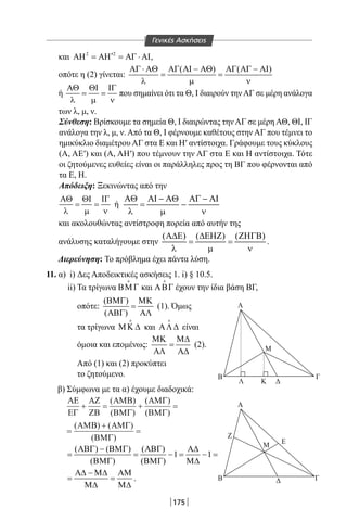 175
και 2 2
′ΑΗ = ΑΗ = ΑΓ ⋅ ΑΙ,
οπότε η (2) γίνεται:
( ) ( )ΑΓ ⋅ ΑΘ ΑΓ ΑΙ − ΑΘ ΑΓ ΑΓ − ΑΙ
= =
λ µ ν
ή
ΑΘ ΘΙ ΙΓ
= =
λ µ ν
που σημαίνει ότι τα Θ, I διαιρούν τηνΑΓ σε μέρη ανάλογα
των λ, μ, ν.
Σύνθεση: Βρίσκουμε τα σημεία Θ, I διαιρώντας την ΑΓ σε μέρη ΑΘ, ΘΙ, ΙΓ
ανάλογα την λ, μ, ν. Από τα Θ, I φέρνουμε καθέτους στην ΑΓ που τέμνει το
ημικύκλιο διαμέτρου ΑΓ στα Ε και Η′ αντίστοιχα. Γράφουμε τους κύκλους
(Α, ΑΕ′) και (Α, ΑΗ′) που τέμνουν την ΑΓ στα Ε και Η αντίστοιχα. Τότε
οι ζητούμενες ευθείες είναι οι παράλληλες προς τη ΒΓ που φέρνονται από
τα Ε, Η.
Απόδειξη: Ξεκινώντας από την
ΑΘ ΘΙ ΙΓ
= =
λ µ ν
ή
και ακολουθώντας αντίστροφη πορεία από αυτήν της
ανάλυσης καταλήγουμε στην
( ) ( ) ( )Α∆Ε ∆ΕΗΖ ΖΗΓΒ
= =
λ µ ν
.
Διερεύνηση: Το πρόβλημα έχει πάντα λύση.
11. α) i) Δες Αποδεικτικές ασκήσεις 1. i) § 10.5.
ii) Τα τρίγωνα ΒΜΓ

και ΑΒΓ

έχουν την ίδια βάση ΒΓ,
οπότε:
( )
( )
ΒΜΓ ΜΚ
=
ΑΒΓ ΑΛ
(1). Όμως
τα τρίγωνα ΜΚ ∆

και ΑΛ∆

είναι
όμοια και επομένως:
ΜΚ Μ∆
=
ΑΛ Α∆
(2).
Από (1) και (2) προκύπτει
το ζητούμενο.
β) Σύμφωνα με τα α) έχουμε διαδοχικά:
ΑΕ
ΕΓ
ΑΖ
ΖΒ
ΑΜΒ
ΒΜΓ
ΑΜΓ
ΒΜΓ
ΑΜΒ ΑΜΓ
ΒΜΓ
+ = + =
=
+
=
( )
( )
( )
( )
( ) ( )
( )
( ) ( ) ( )
1 1
( ) ( )
ΑΒΓ − ΒΜΓ ΑΒΓ Α∆
= = −= −=
ΒΜΓ ΒΜΓ Μ∆
Α∆ − Μ∆ ΑΜ
= =
Μ∆ Μ∆
.
Α
Α
Β Γ
Ε
Ζ
Μ
Δ
B Γ
Λ Κ Δ
Μ
Γενικές Ασκήσεις
22-0017-02.indd 175 1/11/2013 5:53:56 μμ
 