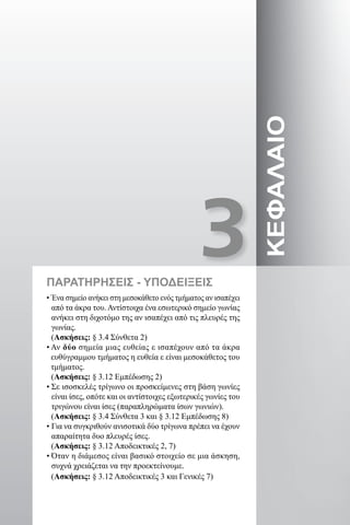 3ΚΕΦΑΛΑΙΟ
• Ένα σημείο ανήκει στη μεσοκάθετο ενός τμήματος αν ισαπέχει
από τα άκρα του. Αντίστοιχα ένα εσωτερικό σημείο γωνίας
ανήκει στη διχοτόμο της αν ισαπέχει από τις πλευρές της
γωνίας.
(Ασκήσεις: § 3.4 Σύνθετα 2)
• Αν δύο σημεία μιας ευθείας ε ισαπέχουν από τα άκρα
ευθύγραμμου τμήματος η ευθεία ε είναι μεσοκάθετος του
τμήματος.
(Ασκήσεις: § 3.12 Εμπέδωσης 2)
• Σε ισοσκελές τρίγωνο οι προσκείμενες στη βάση γωνίες
είναι ίσες, οπότε και οι αντίστοιχες εξωτερικές γωνίες του
τριγώνου είναι ίσες (παραπληρώματα ίσων γωνιών).
(Ασκήσεις: § 3.4 Σύνθετα 3 και § 3.12 Εμπέδωσης 8)
• Για να συγκριθούν ανισοτικά δύο τρίγωνα πρέπει να έχουν
απαραίτητα δυο πλευρές ίσες.
(Ασκήσεις: § 3.12 Αποδεικτικές 2, 7)
• Όταν η διάμεσος είναι βασικό στοιχείο σε μια άσκηση,
συχνά χρειάζεται να την προεκτείνουμε.
(Ασκήσεις: § 3.12 Αποδεικτικές 3 και Γενικές 7)
ΠΑΡΑΤΗΡΗΣΕΙΣ - ΥΠΟΔΕΙΞΕΙΣ
22-0017-02.indd 17 31/10/2013 5:52:33 μμ
 