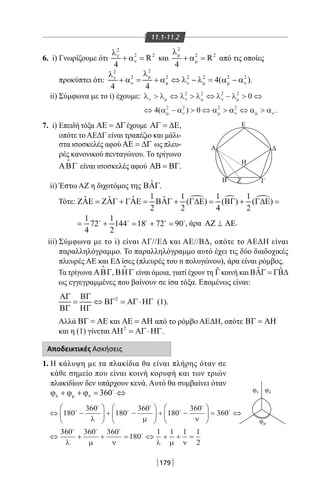179
11.1-11.2
φν φ
Α Δ
ΓΒ Ζ
Η
Ε
λ
φμ
6. i) Γνωρίζουμε ότι
2
2 2
R
4
ν
ν
λ
+ α = και
2
2 2
R
4
µ
µ
λ
+ α = από τις οποίες
προκύπτει ότι:
22
2 2 2 2 2 2
4( )
4 4
µν
ν µ ν µ µ ν
λλ
+ α = + α ⇔ λ − λ = α − α .
ii) Σύμφωνα με το i) έχουμε: λ λ λ λ λ λ
α α α α α α
ν µ ν µ ν µ
µ ν µ ν µ ν
 ⇔  ⇔ −  ⇔
⇔ −  ⇔  ⇔ 
2 2 2 2
2 2 2 2
0
4 0( ) .
7. i) Επειδή τόξα ΑΕ = ∆Γέχουμε ΑΓ = ∆Ε,
οπότε το ΑΕΔΓ είναι τραπέζιο και μάλι-
στα ισοσκελές αφού ΑΕ = ∆Γ ως πλευ-
ρές κανονικού πενταγώνου. Το τρίγωνο
ΑΒΓ

είναι ισοσκελές αφού ΑΒ = ΒΓ.
ii) Έστω ΑΖ η διχοτόμος της ˆΒΑΓ.
Τότε:
, άρα ΑΖ ⊥ ΑΕ.
iii) Σύμφωνα με το i) είναι ΑΓ//ΕΔ και ΑΕ//ΒΔ, οπότε το ΑΕΔΗ είναι
παραλληλόγραμμο. Το παραλληλόγραμμο αυτό έχει τις δύο διαδοχικές
πλευρές ΑΕ και ΕΔ ίσες (πλευρές του n πολυγώνου), άρα είναι ρόμβος.
Τα τρίγωνα ΑΒΓ

, ΒΗΓ

είναι όμοια, γιατί έχουν τη ˆΓκοινή και ˆ ˆΒΑΓ = ΓΒ∆
ως εγγεγραμμένες που βαίνουν σε ίσα τόξα. Επομένως είναι:
2ΑΓ ΒΓ
= ⇔ ΒΓ = ΑΓ⋅ΗΓ
ΒΓ ΗΓ
(1).
Αλλά ΒΓ = ΑΕ και ΑΕ = ΑΗ από το ρόμβο ΑΕΔΗ, οπότε ΒΓ = ΑΗ
και η (1) γίνεται 2
ΑΗ = ΑΓ⋅ΗΓ.
Αποδεικτικές Ασκήσεις
1. Η κάλυψη με τα πλακίδια θα είναι πλήρης όταν σε
κάθε σημείο που είναι κοινή κορυφή και των τριών
πλακιδίων δεν υπάρχουν κενά. Αυτό θα συμβαίνει όταν
360λ µ νϕ + ϕ + ϕ= ⇔
⇔ −





 + −





 + −





 = ⇔
⇔
180
360
180
360
180
360
360






λ µ ν
3360 360 360
180
1 1 1 1
2
  

λ µ ν λ µ ν
+ + = ⇔ + + =
22-0017-02.indd 179 31/10/2013 5:54:54 μμ
 