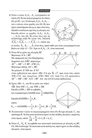 180
11.1-11.2
2. Έστων-γωνο 1 2... νΑ Α Α εγγεγραμένοσε
κύκλο(Ο,R)καιπεριγεγραμμένοσεκύκλο
(Ο,ρ)( R  ρ).Οιπλευρές 1 2Α Α , 2 3Α Α ,…
τουν-γώνουείναιχορδέςτου(Ο,R)που
έχουναποστήματαίσαμερ,άραείναιίσες,
δηλαδήτοπολύγωνοέχειίσεςτιςπλευρέςτου.
Επειδή πλέον οι χορδές 1 2Α Α , 2 3Α Α ,
…, 1νΑ Α του(Ο,R)είναιίσεςκαιτα
αντίστοιχα τόξαθα είναι ίσα, δηλαδή
  
1 2 2 3 1... νΑ Α = Α Α = = Α Α = τ

,οπότεκαι
Ο
Ο
Α
Μ
Β
d3
d2
d1
dν
A
A
3
A21
A
A' B
Α Δ
Μ Γ
1 1
Δ'
v
οιγωνίες 1
ˆΑ , 2
ˆΑ ,…, ˆ νΑ είναιίσες,αφούκάθεμιαείναιεγγεγραμμένηκαι
βαίνεισετόξο( 2)ν − τ

.Άρατο 1 2... νΑ Α Α είναικανονικό.
3.ΈστωΜτομέσοτηςπλευράςΒΓ.
Φέρνουμε ′Α Α ⊥ ΒΓ.
Μεεφαρμογήτου2ουθεωρήματος
διαμέσωνστοΑΒΓ

παίρνουμε:
2 2
2 ′ΑΓ − ΑΒ = ⋅ΒΓ⋅ Α Μ(1).
Φέρνουμεεπίσης ′∆∆ ⊥ ΒΓ.
Τατρίγωνα ′Α ΑΒ

και ′∆ ∆Γ

είναιορθογώνιακαιέχουνΑΒ = Γ∆και 1
ˆ ˆΒ =Γ,άραείναιίσα,οπότε
′ ′Α Β = Γ∆ καιεπομένως ′ ′Α Μ = Μ∆ (2).Από(1),(2)προκύπτει
2 2
′ ′ΑΓ − ΑΒ = ΒΓ⋅ Α ∆ = ΒΓ⋅ Α∆ (τοΑΑ′Δ′Δείναιορθογώνιο).
4. Έστω νΑΒ = λ καιΜτομέσοτουτόξου
ΑΒ.Τότε 2νΑΜ = λ καιΟΜ ⊥ ΑΒ.
ΕπειδήηΟΜ ⊥ ΑΒτοεμβαδόν
τουτετραπλεύρουΟΑΜΒείναι
1
( )( )
2
ΑΒ ΟΜ ,
δηλαδή
1
( ) R
2
νΟΑΜΒ= λ ,
οπότε:
2
1 1 1
( ) R ( )R P R
2 2 2
ν ν ν νΕ = ν ΟΑΜΒ = ν λ = νλ = .
5. Τοκανονικόν-γωνοτοπεριγγεγραμμένοστον(Ο,R)έχειπλευρά ν
′λ και
απόστημαR.Ταδύοαυτάπολύγωναέχουντοίδιοπλήθοςπλευρών,επομένως
είναιόμοια,οπότε R
R R
ν ν
ν ν ν
λ α
′= ⇔ λ = α λ
λ
.
6.Έστω αΕ , βΕ , γΕ ταεμβαδάτωνκανονικώνπολυγώνωνμεπλευρέςτιςΒΓ,
ΓΑ,ΑΒαντίστοιχα.Τακανονικάαυτάπολύγωνα,αφούέχουντοίδιοπλήθος
πλευρών,είναιόμοια.
22-0017-02.indd 180 1/11/2013 5:58:56 μμ
 