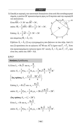 182
11.3
3. Επειδή οι κορυφές του κανονικού δεκαγώνου είναι ανά δύο αντιδιαμετρικά
σημεία, η ακτίνα ΟΓ προεκτεινόμενη προς το Ο περνάει από την κορυφή Θ
του πολυγώνου.
Είναι  3 36ΘΑ= ⋅ 
και  36ΒΓ = 
,
οπότε:  
1
1 1ˆ ( ) 2 36 36
2 2
Μ= ΘΑ − ΒΓ= ⋅ = 
.
Επίσης: 
1
1 1ˆ 2 36 36
2 2
∆= ΑΓ= ⋅ = 
και επομένως 1 1
ˆˆΜ =∆ (1).
Εξάλλου 1 2
ˆ ˆΑ =Α (2) ως εγγεγραμμένες που βαίνουν σε ίσα τόξα. Από (1)
και (2) προκύπτει ότι τα τρίγωνα ΑΓΜ

και ΑΓ∆

έχουν και 1 2
ˆ ˆΓ =Γ . Έτσι
στα προαναφερόμενα τρίγωνα έχουν ΑΓ: κοινή, 1 2
ˆ ˆΑ =Α και 1 2
ˆ ˆΓ =Γ , άρα
είναι ίσα, οπότε και ΑΜ = Α∆.
§ 11.3
Ασκήσεις Εμπέδωσης
1. Είναι 3 R 3λ = και 3
R
2
α = ,
οπότε: 2
3 3 3 3 3
1 1 3 R 3 3
P 3 R 3 R
2 2 2 2 4
Ε = α = λ α = =
2 2
3
3
3 3R 3
:
4 4
 λ
Ε = =  
 
2οσ τρόποσ .
Επίσης 4 R 2λ = και 4
R 2
2
α = ,
οπότε: 2
4 4 4 4 4
1 1 R 2
P 4 2R 2 2R
2 2 2
Ε = α = λ α = = .
(2ος τρόπος: 2 2
4 4 2RΕ =λ = ).
Είναι 6 Rλ = και 6
R 3
2
α = ,
οπότε: 2
6 6 6 6 6
1 1 R 3 3 3
P 6 3R R
2 2 2 2
Ε = α = λ α = = .
Η Ζ
E
Δ
A
Κ
Ι
Θ
O
1
2
2
1
1
1
B M
22-0017-02.indd 182 1/11/2013 6:12:07 μμ
 