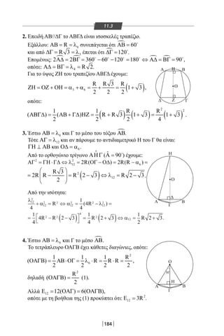 184
11.3
2. Επειδή ΑΒ//ΔΓ το ΑΒΓΔ είναι ισοσκελές τραπέζιο.
Εξάλλου: 6RΑΒ = = λ συνεπάγεται ότι  60ΑΒ = 
και από 3R 3∆Γ = = λ έπεται ότι  120∆Γ = 
.
Επομένως:    2 2 360 60 120 180 90Α∆ = ΒΓ = − − = ⇔ Α∆ = ΒΓ =    
,
οπότε: 4 R 2Α∆ = ΒΓ = λ = .
Για το ύψος ΖΗ του τραπεζίου ΑΒΓΔ έχουμε:
( )3 6
R R 3 R
1 3
2 2 2
ΖΗ = ΟΖ + ΟΗ = α + α = + = + ,
οπότε:
( ) ( ) ( )
2 21 1 R R
( ) ( ) R R 3 1 3 1 3
2 2 2 4
ΑΒΓ∆= ΑΒ + Γ∆ ΗΖ= + + = + .
3. Έστω 6ΑΒ = λ και Γ το μέσο του τόξου ΑΒ.
Τότε 12ΑΓ = λ και αν πάρουμε το αντιδιαμετρικό Η του Γ θα είναι:
ΓΗ ⊥ ΑΒ και 6Ο∆ = α .
Από το ορθογώνιο τρίγωνο ΑΗΓ

( ˆ 90Α = 
) έχουμε:
2 2
12 62R( ) 2R(R )ΑΓ = ΓΗ ⋅Γ∆ ⇔ λ = ΟΓ − Ο∆ = − α =
( )2
12
R 3
2R R R 2 3 R 2 3
2
 
= − = − ⇔ λ= −  
 
.
Από την ισότητα:
λ
α α λ12
2
12
2 2
12
2 2
12
2
2 2
4
2
4
1
4
4
1
4
4 2 3
1
4
2
+ = ⇔ = − =
= − −( )



= +
R R
R R R
( )
33
1
2
2 312( )⇔ = +α R .
4. Έστω 6ΑΒ = λ και Γ το μέσο ΑΒ.
Το τετράπλευρο ΟΑΓΒ έχει κάθετες διαγώνιες, οπότε:
2
6
1 1 1 R
( ) R R R ,
2 2 2 2
ΟΑΓΒ= ΑΒ⋅ΟΓ= λ ⋅ = ⋅ =
δηλαδή
2
R
( )
2
ΟΑΓΒ = (1).
Αλλά 12 12( ) 6( ),Ε = ΟΑΓ= ΟΑΓΒ
οπότε με τη βοήθεια της (1) προκύπτει ότι: 2
12 3RΕ = .
ΒΑ
Δ Γ
Η
Α
Α Β
Γ
Η
Β
Γ
Δ
Ζ
Η
Ο
Ο
Ο
30O
22-0017-02.indd 184 1/11/2013 6:21:37 μμ
 