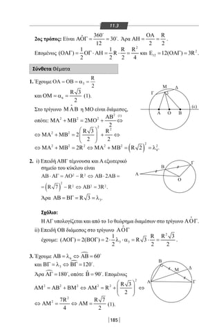 185
11.3
2ος τρόπος: Είναι
360ˆ 30
12
ΑΟΓ= =


. Άρα
R
2 2
ΟΑ
ΑΗ= = .
Επομένως
2
1 1 R R
( ) R
2 2 2 4
ΟΑΓ= ΟΓ ⋅ ΑΗ= ⋅ = και 2
12 12( ) 3RΕ= ΟΑΓ= .
Σύνθετα Θέματα
1. Έχουμε ΟΑ ΟΒ= = =α3
2
R
και 6
R 3
2
ΟΜ = α = (1).
Στο τρίγωνο Μ ΑΒ

η ΜΟ είναι διάμεσος,
οπότε:
2 (1)
2 2 2
2
2
ΑΒ
ΜΑ + ΜΒ = ΜΟ + ⇔
2
2
2 2 R 3 R
2
2 2
 
⇔ ΜΑ + ΜΒ= + ⇔  
 
( )
2
2 2 2 2 2 2
42R R 2⇔ ΜΑ + ΜΒ = ⇔ ΜΑ + ΜΒ = = λ .
2. i) Επειδή ΑΒΓ τέμνουσα και Α εξωτερικό
σημείο του κύκλου είναι
ΑΒ ΑΓ ΑΟ ΑΒ⋅ = − ⇔ ⋅ =
= ( ) − ⇔ =
2 2
2
2 2 2
2
7 3
R AB
R R AB R .
Άρα 3R 3ΑΒ = ΒΓ = = λ .
Σχόλιο:
Η ΑΓ υπολογίζεται και από το 1ο θεώρημα διαμέσων στο τρίγωνο ΑΟΓ

.
ii) Επειδή ΟΒ διάμεσος στο τρίγωνο ΑΟΓ

έχουμε:
2
3 3
1 R R 3
( ) 2( ) 2 R 3
2 2 2
ΑΟΓ = ΒΟΓ = ⋅ λ ⋅α = ⋅ = .
3. Έχουμε 
6 60ΑΒ = λ ⇔ ΑΒ = 
και 
3 120ΒΓ = λ ⇔ ΒΓ = 
.
Άρα  180ΑΓ = 
, οπότε ˆ 90Β = 
. Επομένως
2
2 2 2 2 2 R 3
R
2
 
ΑΜ = ΑΒ + ΒΜ ⇔ ΑΜ = + ⇔  
 
2
2 7R R 7
4 2
⇔ ΑΜ= ⇔ ΑΜ= (1).
Α
Β
ΔΜ
Α
Α Ο Β
Μ
Γ
Δ
(ε)
Β
Γ
Ο
Γ
22-0017-02.indd 185 1/11/2013 6:25:01 μμ
 