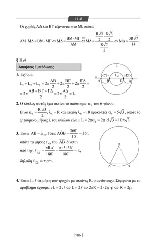 186
11.4
Οι χορδές ΑΔ και ΒΓ τέμνονται στο Μ, οπότε:
(1)
R 3 R 3
3R 72 2
14R 7
2
⋅
ΒΜ ⋅ΜΓ
ΑΜ ⋅Μ∆ = ΒΜ ⋅ΜΓ ⇔ Μ∆ = ⇔Μ∆ = ⇔ Μ∆ =
ΑΜ
.
§ 11.4
Ασκήσεις Εμπέδωσης
1. Έχουμε:
1 2 3L L L 2 2 2
2 2 2
ΑΒ ΒΓ Γ∆
+ + = π + π + π =
2 2 L
2 2
ΑΒ + ΒΓ + Γ∆ Α∆
=π =π =.
2. Ο κύκλος αυτός έχει ακτίνα το απόστημα 6α του 6-γώνου.
Είναι 6
R 3
2
α = , 6 Rλ = και επειδή 6 10λ = προκύπτει 6 5 3α = , οπότε το
ζητούμενο μήκος L του κύκλου είναι: 6L 2 2 5 3 10 3= πα = π⋅ = π .
3. Έστω 10ΑΒ = λ . Τότε:
360ˆ 36
10
ΑΟΒ= =


,
οπότε το μήκος ΑΒ του ΑΒ δίνεται
από την: 
R 5 36
180 180ΑΒ
π µ π⋅ ⋅
= = = π
 
 
 ,
δηλαδή  cmΑΒ
= π .
4. Έστω L, τα μήκη των τροχών με ακτίνες R, ρ αντίστοιχα. Σύμφωνα με το
πρόβλημα έχουμε: L 2 L 2 2 R 2 2 R 2 .ν = ν ⇔ = ⇔ π = ⋅ π⋅ρ ⇔ = ρ 
Α
ε
Ο
Α Β
Β Γ Δ
L
L1 L3L2
22-0017-02.indd 186 31/10/2013 5:54:59 μμ
 