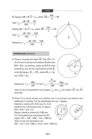 187
11.4
O
O
Δ
Γ
Γ
Α
Β'
Λ
Ο
Β
Α
Ο
Β
Λ
Α
Κ
(κ)
1 1
A
B
σχ. 1 σχ. 2
5. Έχουμε 4R 2ΑΒ = = λ , οπότε  360
90
4
ΑΒ= =


.
Άρα 
R 90 R
180 2ΑΒ
π ⋅ π
= =


 .
Επίσης 3R 3ΒΓ = = λ , οπότε  360
120
3
ΒΓ= =


.
Άρα
R 120 2 R
180 3ΒΓ
π ⋅ π
= = .
Επομένως 
R 150 5 R
180 6ΑΓ
π ⋅ π
= =


 .
Αποδεικτικές Ασκήσεις
1. Έστω µ
το μέτρο του τόξου ΑΓ. Τότε 1
ˆ( ) .Ο =µ
Αν Κ είναι το κέντρο του κύκλου (Κ) θα είναι
ΚΟ = Κ∆ , ως ακτίνες, οπότε το Κ Ο∆

είναι
ισοσκελές και για την εξωτερική γωνία 1
ˆΚ
αυτού θα έχουμε: 1 1
ˆˆ 2Κ = Ο , οπότε 1
ˆ( ) 2Κ = µ
και ( ) 2Α∆ = µ
.
Επομένως:
R
180ΑΓ
π µ
= (1) και 
R
2
R2
180 180Α∆
π µ
π µ
= =


 
 (2).
Από (1) και (2) προκύπτει ότι τα μήκη ΑΓ
 και Α∆
 των τόξων ΑΓ και Α∆
είναι ίσα.
2. Έστω Ο το κοινό κέντρο των κύκλων και Λ το κέντρο του κύκλου που
εφάπτεται σ’ αυτούς. Για την περίπτωση του σχ. 1 έχουμε:
Επειδή οι κύκλοι (Ο, OA) και (Λ, ΛΑ)
εφάπτονται εσωτερικά στο Α ισχύει:
ΟΛ = ΟΑ − ΛΑ (1).
Όμοια, επειδή οι κύκλοι (Ο, ΟΒ) και
(Λ, ΛΑ) εφάπτονται εσωτερικά στο Β′
ισχύει: ′ ′ΟΛ = ΛΒ − ΟΒ = ΛΑ − ΟΒ (2).
Από (1) και (2) προκύπτει ότι:
2ΟΑ − ΛΑ = ΛΑ − ΟΒ ⇔ ΛΑ = ΟΑ + ΟΒ (3).
22-0017-02.indd 187 1/11/2013 6:27:37 μμ
 