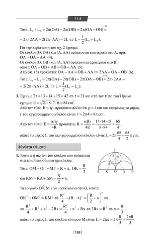 188
11.4
Τότε:
(3)
1 2L L 2 ( ) 2 ( ) 2 ( )+ = π ΟΑ + π ΟΒ = π ΟΑ + ΟΒ =
1 2
1
2 2 2(2 ) 2L L (L L )
2
= π⋅ ΛΑ= π⋅ΛΑ = ⇔ = + .
Για την περίπτωση του σχ. 2 έχουμε:
Οι κύκλοι (Ο, OA) και (Λ, ΛΑ) εφάπτονται εσωτερικά στο Α, άρα:
ΟΛ = ΟΑ − ΛΑ (4).
Οι κύκλοι (Ο, ΟΒ) και (Λ, ΛΑ) εφάπτονται εξωτερικά στο Β,
οπότε: ΟΛ = ΟΒ + ΛΒ = ΟΒ + ΛΑ (5).
Από (4), (5) προκύπτει: 2ΟΑ − ΛΑ = ΟΒ + ΛΑ ⇒ ΛΑ = ΟΑ − ΟΒ (6).
Τότε:
(6)
1 2L L 2 ( ) 2 ( ) 2 ( ) 2 2− = π ΟΑ − π ΟΒ = π ΟΑ − ΟΒ = π⋅ ΛΑ=
1 2
1
2(2 ) 2L L (L L )
2
= π⋅ΛΑ= ⇒= − .
3. Έχουμε 2 13 14 15 42 21τ= + + = ⇔ τ= και από τον τύπο του Ήρωνα
έχουμε: 2
21 8 7 6 84cmΕ= ⋅ ⋅ ⋅= .
Από τον τύπο Ε = τρ προκύπτει πλέον ότι 4cmρ = και επομένως το μήκος
του εγγεγραμμένου κύκλου είναι: 2 4 8 cm= π = π .
Από τον τύπο:
4R
αβγ
Ε = προκύπτει
13 14 15 65
R
4 8 84 4
αβγ ⋅ ⋅
= = =
Ε ⋅
,
οπότε το μήκος L του περιγεγραμμένου κύκλου είναι:
65 65
L 2 cm
4 2
=π = π .
Σύνθετα Θέματα
1. Έστω x η ακτίνα του κύκλου που εφάπτεται
στα τρία θεωρούμενα ημικύκλια.
Τότε: R xΟΜ = ΟΓ − ΜΓ = − ,
R
2
ΟΚ =
και
R
x
2
ΚΜ = Κ∆ + ∆Μ = + .
Το τρίγωνο ΟΚ Μ

είναι ορθογώνιο στο Ο, οπότε:
22
2 2 2 2R R
(R x) x
4 2
 
ΟΚ + ΟΜ = ΚΜ ⇔ + − = + ⇔ 
 
2 2
2 2 2 2R R R
R x 2Rx x Rx 3Rx R x
4 4 3
⇔ + + − = + + ⇔ = ⇔ = ,
οπότε το μήκος L του κύκλου κέντρου Μ είναι:
R 2 R
L 2 x 2
3 3
π
= π = π = .
Α Κ Ο
Γ
Λ Β
Μχ
Δ
22-0017-02.indd 188 31/10/2013 5:55:00 μμ
 