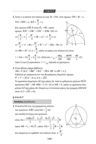 189
11.6-11.7
2. Έστω x η ακτίνα του κύκλου (c) και R = ΟΑ, τότε έχουμε: R xΟΝ= − ,
xΟΛ = ΜΝ = ,
R
x
2
ΚΝ= + .
Στο τρίγωνο ΟΚ Ν

είναι 1
ˆ 90Ο  
, οπότε
έχουμε: 2 2 2
2ΚΝ = ΟΚ + ΟΝ − ΟΚ ⋅ΟΛ ⇔
2 2
2R R R
x (R x) 2 x
2 4 2
 
⇔ + = + − − ⋅ ⇔ 
 
2 4
2 2 2R R
x Rx R x 2Rx Rx
4 4
⇔ + + = + + − − ⇔
2 R
4Rx R x
4
⇔ = ⇔ = , οπότε το μήκος του κύκλου (c) είναι:
R R
2 x 2
4 2
= π = π = π (1). Αλλά και: 
R R90 R
180 180 2ΑΒ
π µ π π
= = =
 
 
 (2).
Από (1) και (2) προκύπτει: ΑΒ
= , δηλαδή το ζητούμενο.
3. Είναι (βλέπε σχήμα βιβλίου)
5ΑΒ = , 2 2 2
2 1,2ΚΛ = ΒΚ + ΒΛ − ΒΛ ⋅ΒΓ ⇔ ΒΓ = .
Εξάλλου με εφαρμογή του 1ου θεωρήματος διαμέσων έχουμε
2 2 2
9 7 2 8 61+ = Γ∆ + ⇔ Γ∆= .
Το ημικύκλιο διαμέτρου ΔΕ έχει μήκος 2π. Από το ορθογώνιο τρίγωνο Μ ΖΙ

προκύπτει 2
2 8 16 4ΘΖ = ΘΙ ⋅ΘΜ = ⋅ = ⇔ ΘΖ = , οπότε το ημικύκλιο δια-
μέτρου ΕΖ έχει μήκος 4π. Επομένως το συνολικό μήκος της γραμμήςΑΒΓΔΕΖ
είναι 6,2 61 6+ + π.
§ 11.6-11.7
Ασκήσεις Εμπέδωσης
1. Η ακτίνα ΟΔ του εγγεγραμμένου κύκλου
του τριγώνου ΑΒΓ

είναι
1
3
Ο∆= Α∆
και επειδή ΑΔ ύψος του τριγώνου
είναι 3 3( ) 3 R 3 3 3
R
2 2 2 2
λΑΒ ⋅
Α∆= = = =
αφού 3 R 3ΑΒ = λ = , οπότε
1 3 1
R R
3 2 2
Ο∆= ⋅ =
και επομένως το εμβαδόν του κύκλου είναι
2
R
4
π⋅ .
Β
Ο Α
Α
Β Γ
Δ
Ο
Μ Ν
Λ Κ
χ
1
(c)
22-0017-02.indd 189 6/2/2014 3:30:05 µµ
 