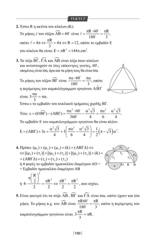 190
11.6-11.7
2. Έστω R η ακτίνα του κύκλου (Κ).
Το μήκος l του τόξου  60ΑΒ = 
είναι
R 60 R
180 3
π ⋅ π
= =


 ,
οπότε
R
4 4 R 12
3
π
= π ⇔ = π ⇔ = , οπότε το εμβαδόν Ε
του κύκλου θα είναι: 2 2
R 144 cmΕ = π = π .
3. Τα τόξα ΒΓ, ΓΑ και ΑΒ είναι τόξα ίσων κύκλων
και αντιστοιχούν σε ίσες επίκεντρες γωνίες, 60
,
επομένως είναι ίσα, άρα και τα μήκη τους θα είναι ίσα.
Το μήκος του τόξου ΒΓ είναι
60
180 3
πα ⋅ πα
=


, οπότε
η περίμετρος του καμπυλόγραμμου τριγώνου ΑΒΓ

είναι: 3
3
πα
= πα.
Έστω ε το εμβαδόν του κυκλικού τμήματος χορδής ΒΓ.
Τότε: 
2 2 2 2
60 3 3
( ) ( )
360 4 6 4
πα ⋅ α πα α
ε = ΟΒΓ − ΑΒΓ = − = −


.
Το εμβαδόν Ε του καμπυλογράμμου τριγώνου θα είναι πλέον:
( )
2 2 2
23 3 1
( ) 3 3 3
4 6 4 2
 α πα α
Ε = ΑΒΓ + ε = + − = π − α  
 
.
4. Πρέπει 1 2 3( ) ( ) ( ) (k) ( )µ + µ + µ + = ΑΒΓ∆ ⇔
1 1 2 2 3 3[( ) ( )] [( ) ( )] [( ) ( )] (k)⇔ µ + τ + µ + τ + µ + τ + =
1 2 3( ) ( ) ( ) ( )= ΑΒΓ∆ + τ + τ + τ
ή 4 φορές το εμβαδόν ημικυκλίου διαμέτρου AO =
= Εμβαδόν ημικυκλίου διαμέτρου ΑΒ
ή
2
2 2 2
R
R R R2
4
2 2 2 2
 
π  π π π ⋅ = ⇔ = , που ισχύει.
5. Είναι φανερό ότι τα τόξα ΑΒ , ΒΓ και ΓΑ είναι ίσα, οπότε έχουν και ίσα
μήκη. Το μήκος π.χ. του ΑΒ είναι
R60 R
180 3
π π
=


, οπότε η περίμετρος του
καμπυλογράμμου τριγώνου είναι:
R
3 R
3
π
= π .
Α
εΒ Γ
ΓΔ
Α BRΟκ
μ1
μ2
μ3
τ2
τ1 τ3
22-0017-02.indd 190 1/11/2013 6:28:52 μμ
 