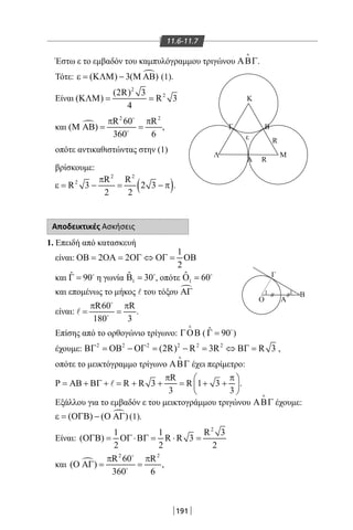 191
11.6-11.7
Έστω ε το εμβαδόν του καμπυλόγραμμου τριγώνου ΑΒΓ

.
Τότε: ( ) 3( )ε = ΚΛΜ − Μ ΑΒ (1).
Είναι
2
2(2R) 3
( ) R 3
4
ΚΛΜ= =
και 
2 2
R 60 R
( )
360 6
π π
Μ ΑΒ= =


,
οπότε αντικαθιστώντας στην (1)
βρίσκουμε:
( )
2 2
2 R R
R 3 2 3
2 2
π
ε= − = − π .
Αποδεικτικές Ασκήσεις
1. Επειδή από κατασκευή
είναι:
1
2 2
2
ΟΒ= ΟΑ= ΟΓ ⇔ ΟΓ= ΟΒ
και ˆ 90Γ = 
η γωνία 1
ˆ 30Β = 
, οπότε 1
ˆ 60Ο = 
και επομένως το μήκος l του τόξου ΑΓ
είναι:
R60 R
180 3
π π
= =


 .
Επίσης από το ορθογώνιο τρίγωνο: ΓΟΒ

( ˆ 90Γ = 
)
έχουμε: 2 2 2 2 2 2
(2R) R 3R R 3ΒΓ = ΟΒ − ΟΓ = − = ⇔ ΒΓ = ,
οπότε το μεικτόγραμμο τρίγωνο ΑΒΓ

έχει περίμετρο:
R
P R R 3 R 1 3
3 3
π π 
= ΑΒ + ΒΓ + = + + = + + 
 
 .
Εξάλλου για το εμβαδόν ε του μεικτογράμμου τριγώνου ΑΒΓ

έχουμε:
( ) ( )ε = ΟΓΒ − Ο ΑΓ (1).
Είναι:
2
1 1 R 3
( ) R R 3
2 2 2
ΟΓΒ= ΟΓ ⋅ΒΓ= ⋅ =
και 
2 2
R 60 R
( )
360 6
π π
Ο ΑΓ= =


,
Γ B
K
Λ Μ
A R
Rε
11
Α
Β
Γ
Ο
22-0017-02.indd 191 31/10/2013 5:55:02 μμ
 