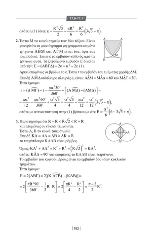 192
A
Μ
A Δ
Β Γ
Δ Γ
B
K Λ
11.6-11.7
οπότε η (1) δίνει: ( )
2 2 2
R 3 R R
3 3
2 6 6
π
ε= −= − π .
2. Έστω Μ το κοινό σημείο των δύο τόξων. Είναι
φανερό ότι τα μεικτόγραμμα μη γραμμοσκιασμένα
τρίγωνα ΑΒΜ

και ΑΓΜ

είναι ίσα, άρα και
ισεμβαδικά. Έστω ε το εμβαδόν καθενός από τα
τρίγωνα αυτά. Το ζητούμενο εμβαδόν Ε δίνεται
από την: 2
( ) 2 2Ε =ΑΒΓ∆ − ε =α − ε (1).
Αρκεί επομένως να βρούμε το ε. Έστω τ το εμβαδόν του τμήματος χορδής ΔΜ.
Επειδή ΑΜ∆

ισόπλευρο πλευράς α, είναι: ˆ ˆ 60Α∆Μ = ΜΑ∆ = 
και ˆ 30Μ∆Γ = 
.
Έτσι έχουμε:
 
2
30
( ) ( ) ( )
360
πα  ε = ∆ ΜΓ − τ = − Α Μ∆ − ΑΜ∆ =
 


( )
2 2 2 2 2 2
60 3 3
3 3
12 360 4 4 12 12
πα πα α α πα α
= − + = − = − π


,
οπότε με αντικατάσταση στην (1) βρίσκουμε ότι: ( )
2
6 3 3
6
α
Ε= − + π .
3. Παρατηρούμε ότι R R R 2 R R−   +
και επομένως οι κύκλοι τέμνονται.
Έστω Α, Β τα κοινά τους σημεία.
Επειδή RΚΑ = ΑΛ = ΛΒ = ΛΚ =
το τετράπλευρο ΚΑΛΒ είναι ρόμβος.
Όμως: ( )
2
2 2 2 2 2
R R R 2ΚΑ + ΑΛ = + = = ΚΛ ,
οπότε: ˆ 90ΚΑΛ = 
και επομένως το ΚΑΛΒ είναι τετράγωνο.
Το εμβαδόν του κοινού μέρους είναι το εμβαδόν δύο ίσων κυκλικών
τμημάτων.
Έτσι έχουμε:
2( ) 2[( ) ( )]Ε= ΑΒΓ= Κ ΑΓΒ − ΚΑΒ =
2 2 2
2R 90 1 R R 2
2 R R 2 R
360 2 4 2 2
   π π π −
= − ⋅ = − =   
   


.
22-0017-02.indd 192 13/3/2014 11:50:25 πµ
 