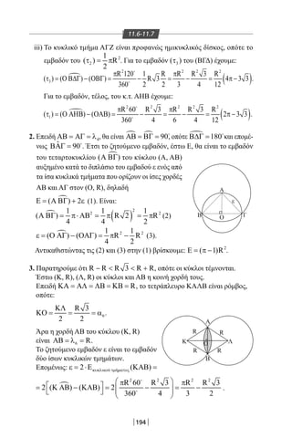 194
11.6-11.7
iii) Το κυκλικό τμήμα ΑΓΖ είναι προφανώς ημικυκλικός δίσκος, οπότε το
εμβαδόν του 2
2
1
( ) R
2
τ = π . Για το εμβαδόν 3( )τ του (ΒΓΔ) έχουμε:

( )
2 2 2 2
3
R 120 1 R R R 3 R
( ) ( ) ( ) R 3 4 3 3 .
360 2 2 3 4 12
π π
τ = Ο Β∆Γ − ΟΒΓ = − = − = π −


Για το εμβαδόν, τέλος, του κ.τ. ΑΗΒ έχουμε:

( )
2 2 2 2 2
1
R 60 R 3 R R 3 R
( ) ( ) ( ) 2 3 3 .
360 4 6 4 12
π π
τ = Ο ΑΗΒ − ΟΑΒ = − = − = π −


2. Επειδή 4ΑΒ = ΑΓ = λ , θα είναι   90ΑΒ = ΒΓ = 
, οπότε  180Β∆Γ = 
και επομέ-
νως ˆ 90ΒΑΓ = 
. Έτσι το ζητούμενο εμβαδόν, έστω Ε, θα είναι το εμβαδόν
A
A
Β Γ
ε
Ο
Β
ΟK Λ
R R
RR
του τεταρτοκυκλίου ( )Α ΒΓ του κύκλου (Α, ΑΒ)
αυξημένο κατά το διπλάσιο του εμβαδού ε ενός από
τα ίσα κυκλικά τμήματα που ορίζουν οι ίσες χορδές
ΑΒ και ΑΓ στον (Ο, R), δηλαδή
( ) 2Ε = Α ΒΓ + ε (1). Είναι:

( )
2
2 21 1 1
( ) R 2 R
4 4 2
Α ΒΓ= π⋅ ΑΒ = π = π (2)
 2 21 1
( ) ( ) R R
4 2
ε = Ο ΑΓ − ΟΑΓ = π − (3).
Αντικαθιστώντας τις (2) και (3) στην (1) βρίσκουμε: 2
( 1)RΕ = π − .
3. Παρατηρούμε ότι R R R 3 R R−   + , οπότε οι κύκλοι τέμνονται.
Έστω (K, R), (Λ, R) οι κύκλοι και ΑΒ η κοινή χορδή τους.
Επειδή RΚΑ = ΑΛ = ΛΒ = ΚΒ = , το τετράπλευρο ΚΑΛΒ είναι ρόμβος,
οπότε:
6
R 3
2 2
ΚΛ
ΚΟ = = = α .
Άρα η χορδή ΑΒ του κύκλου (Κ, R)
είναι 6 RΑΒ = λ = .
Το ζητούμενο εμβαδόν ε είναι το εμβαδόν
δύο ίσων κυκλικών τμημάτων.
Επομένως: ύ ή2 ( )κυκλικο τµ µατοςε = ⋅Ε ΚΑΒ =

2 2 2 2
R 60 R 3 R R 3
2 ( ) ( ) 2
360 4 3 2
 π π = Κ ΑΒ − ΚΑΒ= − = −   
 

 .
22-0017-02.indd 194 1/11/2013 6:35:40 μμ
 