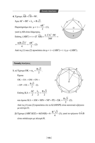 195
4. Έχουμε   90ΑΒ = ΓΒ = 
.
Άρα 4 R 2ΑΓ = ΒΓ = λ = .
Παρατηρούμε ότι:
2
R
2
π
µ + τ = (1),
γιατί η ΑΒ είναι διάμετρος.
Επίσης 
2
90
( ) ( )
360
π⋅ΓΑ ⋅
ΑΒΓ + τ = Γ ΑΒ = =


2 2
(R 2) R
4 2
π π
= = . (2)
Από τις (1) και (2) προκύπτει ότι ( )µ + τ = ΑΒΓ + τ ή ( )µ = ΑΒΓ .
Γενικές Ασκήσεις
1. α) Έχουμε 6
R 3
2
ΟΚ = α = .
Όμοια
ΟΚ ΟΛ ΟΜ ΟΝ
ΟΡ ΟΣ
= = = =
= = =
R 3
2
1( ).
Επίσης 3 R 3
2 2 2
λΑΓ
ΚΛ= = =
και όμοια:
R 3
2
ΚΛ = ΛΜ = ΜΝ = ΝΡ = ΡΣ = ΣΚ = (2).
Από τις (1) και (2) προκύπτει ότι το ΚΛΜΝΡΣ είναι κανονικό εξάγωνο
με κέντρο Ο.
β) Έχουμε
2
R 3
( ) 6( ) 6
4
ΑΒΓ∆ΕΖ = ΟΑΒ = ⋅ (3), γιατί το τρίγωνο OAB

είναι ισόπλευρο με πλευρά R.
Γ
Α
Ο
τ
μ
Β
Α
Ο
Ζ
Κ
Η
Λ
Μ
Ν
Ρ
Σ
Β
Γ
ΔΕ
Γ
Α
Ο
τ
μ
Β
Α
Ο
Ζ
Κ
Η
Λ
Μ
Ν
Ρ
Σ
Β
Γ
ΔΕ
Γενικές Ασκήσεις
22-0017-02.indd 195 6/2/2014 4:38:47 µµ
 