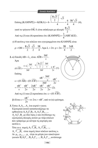 196
Επίσης
2
2
R 3
3
2 6 3R 3
( ) 6( ) 6
4 4 4
 
⋅ 
 ΚΛΜΝΡΣ = ΟΚΛ = ⋅ = ⋅ (4),
γιατί το τρίγωνο ΟΚ Λ

είναι ισόπλευρο με πλευρά
R 3
2
.
Από τις (3) και (4) προκύπτει ότι:
3
( ) ( )
4
ΚΛΜΝΡΣ= ΑΒΓ∆ΕΖ .
γ) Η ακτίνα ρ του κύκλου του εγγεγραμμένου στο ΚΛΜΝΡΣ είναι
R 3 3 3R
2 2 4
ρ = ΟΗ = ⋅ = . Άρα
3R 3 R
L 2 2
4 2
π
= π⋅ρ= π⋅ = .
2. α) Επειδή νΑΒ = λ είναι
360ˆΑΟΒ =
ν

.
Άρα

2
2
24
R 2 360360
2 R
( )
360 360 2
 
π⋅ ⋅ π⋅α ⋅ ν π⋅ ν′ ′Ο Α Β = = =
ν


 
(1).
Επίσης
 
2
2
360
R
R
( ) ( )
360 2
π ⋅
πν′ ′ε = Ο ΑΒ − Ο Α Β = − =
ν


2 2 2 2 2
R R 2 R R R
2 2 2 2
π π π π π
= − = − =
ν ν ν ν ν
(2).
Από τις (1) και (2) προκύπτει ότι: ( )′ ′ε = Ο Α Β .
β) Είναι
2
2R
2 R
2
π
ε = ⇔ νε = π
ν
, από το (α) ερώτημα.
3. Έστω 1 2... νΑ Α Α ένα κυρτό ν-γωνο.
Εξωτερικά αυτού κατασκευάζουμε τα
ορθογώνια 1 2 1 1Α Α Γ Β , 2 3 2 2Α Α Γ Β , ...,
1ν ν νΑ Α Γ Β με ίδιο ύψος υ και συνδέουμε τις
εξωτερικές πλευρές αυτών με τόξα κύκλων
που γράφουμε με κέντρα τις κορυφές και
ακτίνα υ.
Τότε οι κ. τομείς 
1 1νΑ Γ Β , 
2 1 2Α Γ Β , ...,

1ν ν− νΑ Γ Β είναι τομείς ίσων κύκλων ακτίνας υ.
Αν 1µ , 2µ , ..., νµ είναι τα μέτρα των επικέντρων
γωνιών 1 1
ˆ
νΒ Α Γ , 2 2 1
ˆΒ Α Γ , ..., 1
ˆ
ν ν ν−Β Α Γ αντίστοιχα
Γ
Β
μ
ν−1
ν
Αν
Α1
Α2
Α3
3
μ2
μ1
Γ3
Β3
Γ2
Β2
Γ1
Β
Ο
Α Β
Α Β΄
1 Γν
´
Γενικές Ασκήσεις
22-0017-02.indd 196 31/10/2013 5:55:05 μμ
 