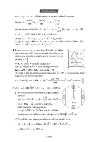 197
και 1ε , 2ε , ..., νε τα εμβαδά των αντίστοιχων κυκλικών τομέων
έχουμε:
2
1
1
360
πυ µ
ε = 
,
2
2
2
360
πυ µ
ε = 
, ...,
2
360
ν
ν
πυ µ
ε = 
από τις οποίες προκύπτει:
2
1 2 1 2... ( ... )
360
ν ν
πυ
ε + ε + + ε= µ + µ + + µ
(1).
Αλλά 1 1 1
ˆ ˆ360 90 90 180µ= − − − Α= − Α   
.
Όμοια 2 2
ˆ180µ= − Α
, …, ˆ180ν νµ= − Α
, οπότε
1 2 1 2... 180 ( ... ) 180 (180 360) 360ν νµ + µ + + µ= ν − Α + Α + + Α = ν − ν − = ,
οπότε η (1) δίνει 2
1 2 ... νε + ε + + ε = πυ .
4. Έστω x η ακτίνα των κύκλων. Επειδή οι κύκλοι
εφάπτονται μεταξύ τους εξωτερικά και εφάπτονται
επίσης στις πλευρές του τετραγώνου έχουμε: 4x = α,
δηλαδή x
4
α
= .
Αν Κ, Λ, Μ και Ν είναι τα κέντρα των
κύκλων τότε το ΚΛΜΝ είναι τετράγωνο γιατί
2xΚΛ = ΛΜ = ΜΝ = ΝΚ = και ˆ 90Κ = 
(η γωνία Κ έχει παράλληλες πλευρές με την ˆ 90Α = 
). Το ζητούμενο πλέον
εμβαδόν ε θα δίνεται από την:

2 2
2 2 2x 90
( ) 4( ) (2x) 4 4x x (4 )
360 16
π ⋅ α
ε = ΚΛΜΝ − Κ ΗΖ = − = − π = − π


.
5. α) 2 2 2 2
4 (R 2) 2R 2 1600 3200mΕ = λ = = = ⋅ = .
β) Αν ρ είναι η ακτίνα κάθε κυκλικής γλάστρας
έχουμε:
4
R 2
2 R R 40 20 2
2
ρ= ΟΑ − ΟΒ= − α= − = − ⇔
10(2 2),⇔ ρ= − οπότε το εμβαδόν
κάθε κυκλικής γλάστρας είναι
2 2
200 (3 2 2)mε = πρ = π − και το εμβαδόν
του μέρους που καλύπτουν οι γλάστρες είναι ( ) 2
800 3 2 2 mπ − .
γ) Το εμβαδόν του μέρους που θα φυτευθεί με γκαζόν είναι:
( ) ( )
2
2 2
4R 4 1600 40 2 800 3 2 2π − λ − ε = π⋅ − − π − =
( ) 2
800 2 2 1 3200m= π − − .
Α
Β
Δ
Γ
Ζ
Η
Λ Μ
Κ
Ν
ε
χ
Ο
Ο
Γ
Β
Β
Α
25
25
R=40
Α
Β
Δ
Γ
Ζ
Η
Λ Μ
Κ
Ν
ε
χ
Ο
Ο
Γ
Β
Β
Α
25
25
R=40
Γενικές Ασκήσεις
22-0017-02.indd 197 6/2/2014 3:40:36 µµ
 