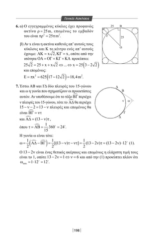 198
6. α) Ο εγγεγραμμένος κύκλος έχει προφανώς
ακτίνα 25mρ = , επομένως το εμβαδόν
του είναι 2 2
25 mπρ= π .
β) Αν x είναι η ακτίνα καθενός απ’αυτούς τους
κύκλους και Κ το κέντρο ενός απ’ αυτούς
έχουμε: x 2ΑΚ = , xΚΓ = , οπότε από την
ισότητα ΟΑ = ΟΓ + ΚΓ + ΚΑ προκύπτει:
( )25 2 25 x x 2 ... x 25 3 2 2= + + ⇔ ⇔ = −
και επομένως:
( )2 2
x 625 17 12 2 18,4mΕ = π = − = .
7. Έστω ΑΒ και ΓΔ δύο πλευρές του 15-γώνου
και ω η γωνία που σχηματίζουν οι προεκτάσεις
αυτών.Αν υποθέσουμε ότι το τόξο ΒΓ περιέχει
ν πλευρές του 15-γώνου, τότε το Α∆ θα περιέχει
15 2 13− ν − = − ν πλευρές και επομένως θα
είναι ΒΓ = ντ
και  (13 )Α∆= − ν τ,
όπου  1
360 24
15
τ = ΑΒ = = 
.
Η γωνία ω είναι τότε:
 
( )1 1 1
[(13 ) ] (13 2 ) (13 2 ) 12
2 2 2
ω= Α∆ − ΒΓ= − ν τ − ντ= − ν τ= − ν ⋅ 
(1).
Ο 13 2− ν είναι ένας θετικός ακέραιος και επομένως η ελάχιστη τιμή τους
είναι το 1, οπότε 13 2 1 6− ν = ⇔ ν = και από την (1) προκύπτει πλέον ότι
min 1 12 12ω =⋅ = 
.
M
ν ω
Δ
Γ
Β
Α
M
Σ
ΓΑ
x
Β Δ
0
Ο
Ο
Γ
Β
25
25
R=40
Γενικές Ασκήσεις
22-0017-02.indd 198 1/11/2013 6:42:05 μμ
 