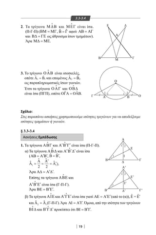 19
3.3-3.4
2. Τα τρίγωνα Μ ∆Β

και ΜΕΓ

είναι ίσα.
(Π-Γ-Π) (ΒΜ = ΜΓ, Β Γ=ƹ ƹ αφού ΑΒ = ΑΓ
και Β∆ = ΓΕ ως άθροισμα ίσων τμημάτων).
Άρα Μ∆ = ΜΕ.
3. Το τρίγωνο ΟΑΒ

είναι ισοσκελές,
οπότε 1 1
ˆ ˆΑ = Β και επομένως 2 2
ˆ ˆΑ = Β
ως παραπληρωματικές ίσων γωνιών.
Έτσι τα τρίγωνα ΟΑΓ

και ΟΒ∆

είναι ίσα (ΠΓΠ), οπότε ˆˆΟΓΑ = ΟΑΒ.
Σχόλιο:
Στις παραπάνω ασκήσεις χρησιμοποιούμε ισότητες τριγώνων για να αποδείξουμε
ισότητες τμημάτων ή γωνιών.
§ 3.3-3.4
Ασκήσεις Εμπέδωσης
1. Τα τρίγωνα ΑΒΓ

και ′ ′ ′Α Β Γ

είναι ίσα (Π-Γ-Π).
α) Τα τρίγωνα ΑΒ∆

και ′ ′ ′Α Β ∆

είναι ίσα
( ′ ′ΑΒ = Α Β , ˆ ˆ ′Β = Β ,
Α
Α Α
Α1 1
2 2
= =
′
= ′
ƹ ƹ
ƹ ƹ ).
Άρα ′ ′Α∆ = Α ∆ .
Επίσης τα τρίγωνα ΑΒΕ

και
′ ′ ′Α Β Ε

είναι ίσα (Γ-Π-Γ).
Άρα ′ ′ΒΕ = Β Ε .
β) Τα τρίγωνα ΑΙΕ

και ′ ′ ′Α Ι Ε

είναι ίσα γιατί ′ ′ΑΕ = Α Ε (από το (α)), Ε Ε= ′ˆˆ
και Α Α2 1=ƹ ƹ (Γ-Π-Γ).Άρα ′ ′ΑΙ = Α Ι . Όμοια, από την ισότητα των τριγώνων
ΒΙ∆

και ′ ′ ′Β Ι ∆

προκύπτει ότι ′ ′ΒΙ = Β Ι .
Α
Ε Δ
ΓΒ Μ
Ο
Α
Α
Ι
Ι'
Δ
Δ'
Β
Β' Γ'
E'
Γ
E
Α'
ΒΓ Ο
1
1 2
1
1
1 2
12 2
22-0017-02.indd 19 31/10/2013 5:52:37 μμ
 