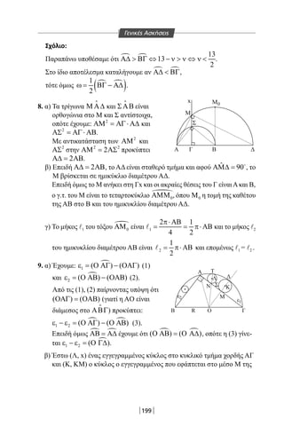 199
M
M
Σ
ΓΑ
x
Β Δ
0
Σχόλιο:
Παραπάνω υποθέσαμε ότι   13
13
2
Α∆  ΒΓ ⇔ − ν  ν ⇔ ν  .
Στο ίδιο αποτέλεσμα καταλήγουμε αν  Α∆  ΒΓ,
τότε όμως  
( )1
2
ω= ΒΓ − Α∆ .
8. α) Τα τρίγωνα Μ Α∆

και ΣΑΒ

είναι
ορθογώνια στο Μ και Σ αντίστοιχα,
οπότε έχουμε: 2
ΑΜ = ΑΓ⋅ Α∆ και
2
ΑΣ = ΑΓ⋅ ΑΒ.
Με αντικατάσταση των 2
ΑΜ και
2
ΑΣ στην 2 2
2ΑΜ = ΑΣ προκύπτει
2Α∆= ΑΒ.
β) Επειδή 2Α∆= ΑΒ, το ΑΔ είναι σταθερό τμήμα και αφού ˆ 90ΑΜ∆ = 
, το
Μ βρίσκεται σε ημικύκλιο διαμέτρου ΑΔ.
Επειδή όμως το Μ ανήκει στη Γx και οι ακραίες θέσεις του Γ είναιΑκαι Β,
ο γ.τ. του Μ είναι το τεταρτοκύκλιο 
0ΑΜΜ , όπου 0Μ η τομή της καθέτου
της ΑΒ στο Β και του ημικυκλίου διαμέτρου ΑΔ.
γ) Το μήκος l1 του τόξου 
0ΑΜ είναι 1
2 1
4 2
π⋅ ΑΒ
= = π⋅ ΑΒ και το μήκος l2
του ημικυκλίου διαμέτρου ΑΒ είναι 2
1
2
= π⋅ ΑΒ και επομένως l1 = l2 .
9. α) Έχουμε: 
1 ( ) ( )ε = Ο ΑΓ − ΟΑΓ (1)
και 
2 ( ) ( )ε = Ο ΑΒ − ΟΑΒ (2).
Από τις (1), (2) παίρνοντας υπόψη ότι
( ) ( )ΟΑΓ = ΟΑΒ (γιατί η AO είναι
διάμεσος στο ΑΒΓ

) προκύπτει:
 
1 2 ( ) ( )ε − ε = Ο ΑΓ − Ο ΑΒ (3).
Επειδή όμως  ΑΒ = Α∆ έχουμε ότι  ( ) ( )Ο ΑΒ = Ο Α∆ , οπότε η (3) γίνε-
ται 
1 2 ( )ε − ε = Ο Γ∆ .
β) Έστω (Λ, x) ένας εγγεγραμμένος κύκλος στο κυκλικό τμήμα χορδής ΑΓ
και (Κ, KM) ο κύκλος ο εγγεγραμμένος που εφάπτεται στο μέσο Μ της
ε
R
Ν
Α Τ
ΔΛ
ΚΣ
Μ
ΟΒ Γ
2
ε1
Γενικές Ασκήσεις
22-0017-02.indd 199 1/11/2013 6:43:17 μμ
 