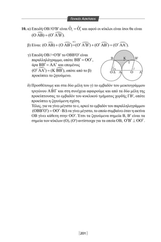 201
10. α) Επειδή ΟΒ//Ο′Β′ είναι 1 1
ˆ ˆ ′Ο =Ο και αφού οι κύκλοι είναι ίσοι θα είναι
 ( ) ( )′ ′ ′Ο ΑΒ = Ο Α Β .
β) Είναι:     
)
( ) ( ) ( ) ( ) ( )
α
′ ′ ′ ′ ′ ′ ′ ′Ο ΑΒ + Ο ΑΒ = Ο Α Β + Ο ΑΒ = Ο ΑΑ .
γ) Επειδή ΟΒ//=Ο′Β′ το ΟΒΒ′Ο′ είναι
παραλληλόγραμμο, οπότε ′ ′ΒΒ = ΟΟ ,
άρα ′ ′ΒΒ = ΑΑ και επομένως
 ( ) ( )′ ′ ′Ο ΑΑ = Κ ΒΒ , οπότε από το β)
προκύπτει το ζητούμενο.
δ) Προσθέτουμε και στα δύο μέλη του γ) το εμβαδόν του μεικτογράμμου
τριγώνου ΑΒΓ

και στη συνέχεια αφαιρούμε και από τα δύο μέλη της
προκύπτουσας το εμβαδόν του κυκλικού τμήματος χορδής ΓΒ′, οπότε
προκύπτει η ζητούμενη σχέση.
Τέλος, για να γίνει μέγιστο το ε, αρκεί το εμβαδόν του παραλληλογράμμου
( )′ ′ ′ΟΒΒ Ο = ΟΟ ⋅Β∆να γίνει μέγιστο, το οποίο συμβαίνει όταν η ακτίνα
ΟΒ γίνει κάθετη στην ΟΟ′. Έτσι τα ζητούμενα σημεία Β, Β′ είναι τα
σημεία των κύκλων (Ο), (Ο′) αντίστοιχα για τα οποία ΟΒ, ′ ′ ′Ο Β ⊥ ΟΟ .
O
11
O
Β Β
Δ
Γ
Κ
Α Α'
'
Γενικές Ασκήσεις
22-0017-02.indd 201 1/11/2013 6:45:10 μμ
 