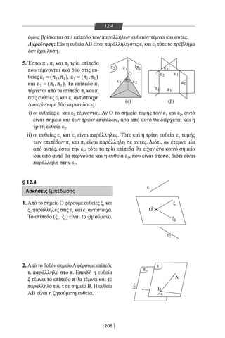 206
12.4
όμως βρίσκεται στο επίπεδο των παραλλήλων ευθειών τέμνει και αυτές.
Διερεύνηση: Εάν η ευθείαΑΒ είναι παράλληλη στις ε1 και ε2 τότε το πρόβλημα
δεν έχει λύση.
5. Έστω π1, π2 και π3 τρία επίπεδα
που τέμνονται ανά δύο στις ευ-
θείες 1 2 3( , )ε = π π , 2 1 3( , )ε = π π
και 3 1 2( , )ε = π π . Το επίπεδο π3
τέμνεται από τα επίπεδα π1 και π2
στις ευθείες ε2 και ε1 αντίστοιχα.
Διακρίνουμε δύο περιπτώσεις:
i) οι ευθείες ε1 και ε2 τέμνονται. Αν Ο το σημείο τομής των ε1 και ε2, αυτό
είναι σημείο και των τριών επιπέδων, άρα από αυτό θα διέρχεται και η
τρίτη ευθεία ε3.
ii) οι ευθείες ε1 και ε2 είναι παράλληλες. Τότε και η τρίτη ευθεία ε3 τομής
των επιπέδων π1 και π2 είναι παράλληλη σε αυτές. Διότι, αν έτεμνε μία
από αυτές, έστω την ε2, τότε τα τρία επίπεδα θα είχαν ένα κοινό σημείο
και από αυτό θα περνούσε και η ευθεία ε1, που είναι άτοπο, διότι είναι
παράλληλη στην ε2.
§ 12.4
Ασκήσεις Εμπέδωσης
1. Από το σημείο Ο φέρουμε ευθείες ξ1 και
ξ2 παράλληλες στις ε1 και ε2 αντίστοιχα.
Το επίπεδο (ξ1, ξ2) είναι το ζητούμενο.
2. Από το δοθέν σημείοΑφέρουμε επίπεδο
τ, παράλληλο στο π. Επειδή η ευθεία
ξ τέμνει το επίπεδο π θα τέμνει και το
παράλληλό του τ σε σημείο Β. Η ευθεία
ΑΒ είναι η ζητούμενη ευθεία.
π3
π
τ
π
ε
(α)
ε
(β)
Ο
2
1
ε2
ε3
ε1
π3
π2
ε3
ε2
π
π
1
1
1
1
ξ
Ο
Β
Α
2
ξ1
ε
ξ
ε2
22-0017-02.indd 206 31/10/2013 5:55:09 μμ
 