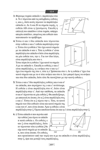 207
12.4
3. Φέρουμε τυχαίο επίπεδο τ, παράλληλο στο
π. Το τ τέμνεται από τις ασύμβατες ευθείες
ε1 και ε2, διότι αυτές τέμνουν το παράλληλο
επίπεδο π. Αν Α και Β τα σημεία τομής, η
ευθεία ΑΒ είναι η ζητούμενη. Επειδή η
επιλογή του επιπέδου τ είναι τυχαία, υπάρχει
απειρία επιπέδων, επομένως και ευθειών που
ικανοποιούν το πρόβλημα.
4. Έστω σ και τ δύο επίπεδα που τέμνονται
στην ευθεία ε και ε′ ευθεία παράλληλη στην
ε. Έστω ότι η ευθεία ε′ δεν έχει κοινό σημείο
με τα επίπεδα σ και τ. Τότε η ευθεία ε′ είναι
παράλληλη στο επίπεδο σ διότι είναι παράλληλη
σε μία ευθεία του, την ε. Για τον ίδιο λόγο,
είναι παράλληλη και στο τ.
Έστω τώρα ότι η ευθεία ε′ έχει κοινό το σημείο
Α με το επίπεδο τ. Επειδή οι ευθείες ε και ε′
είναι παράλληλες, η ε ανήκει στο τ και η ε′
έχει ένα σημείο της στο τ, τότε η ε′ βρίσκεται στο τ. Αν η ευθεία ε′ έχει ένα
κοινό σημείο και με το σ τότε ανήκει και στο σ. Δεν μπορεί όμως να ανήκει
και στα δύο επίπεδα, διότι τότε θα ταυτιζόταν με την κοινή ευθεία ε.
5. Έστω ε και ε′ δύο παράλληλες ευθείες και σ και σ′
τα επίπεδα, που περιέχουν τις ε και ε′ αντίστοιχα.
Η ευθεία ε είναι παράλληλη στο σ′, διότι είναι
παράλληλη στην ε′. Από την υπόθεση, τα επίπεδα
σ και σ′ τέμνονται σε μία ευθεία ξ. Θα αποδείξουμε,
με απαγωγή σε άτοπο, ότι η ξ είναι παράλληλη στις
ε και ε′. Έστω ότι η ξ τέμνει την ε. Τότε, το κοινό
σημείο των δύο ευθειών είναι και κοινό σημείο της
ε και του σ′, που είναι άτοπο. Άρα η ευθεία ε είναι
παράλληλη στην ξ. Όμοια αποδεικνύεται ότι και η ε′ είναι παράλληλη στην ξ.
τ
π
2
Β
Α
ε ε
1ε
σ
τ
σ
π
ε
(α) (β)
ξ Α
ξ
ε σσ
σ
' '
'
ξ
ε
ε
ε
Α
ε
'ε
π
6. i) Έστω επίπεδο σ που περνάει από
την ευθεία ξ και τέμνει το επίπεδο
π κατά ευθεία ε. Οι ευθείες ε
και ξ είναι παράλληλες, διότι
αν τέμνονταν τότε η ευθεία ξ θα
είχε κοινό σημείο με το επίπεδο
π, που είναι άτοπο. Οι ευθείες
που προκύπτουν από την τομή του π με τα επίπεδα σ είναι παράλληλες
στην ξ, άρα και μεταξύ τους παράλληλες.
22-0017-02.indd 207 31/10/2013 5:55:09 μμ
 