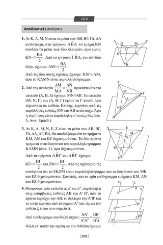209
12.4
Αποδεικτικές Ασκήσεις
1. Αν Κ,Λ, Μ, Ν είναι τα μέσα τωνΑΒ, ΒΓ, ΓΔ,ΔΑ
αντίστοιχα, στο τρίγωνο ΑΒ∆

το τμήμα ΚΝ
συνδέει τα μέσα των δύο πλευρών, άρα είναι:
ΚΝ=//
2
Β∆
. Από το τρίγωνο ΓΒ∆

, για τον ίδιο
λόγο, έχουμε: ΛΜ=//
2
Β∆
.
Από τις δύο αυτές σχέσεις έχουμε: ΚΝ=//ΛΜ,
άρα το ΚΛΜΝ είναι παραλληλόγραμμο.
2. Από την αναλογία
∆Μ ∆Ν
=
ΜΑ ΝΒ
προκύπτει ότι στο
επίπεδο (Α, Β, Δ) έχουμε: ΜΝ//ΑΒ. Τα επίπεδα
(Μ, Ν, Γ) και (Α, Β, Γ) έχουν το Γ κοινό, άρα
τέμνονται σε ευθεία. Επίσης, περνάνε από τις
παράλληλες ευθείες ΜΝ καιΑΒ αντίστοιχα.Άρα
η τομή τους είναι παράλληλη σ’αυτές (δες άσκ.
5, Ασκ. Εμπέδ.).
3. Αν Κ, Λ, Μ, Ν, Ε, Ζ είναι τα μέσα των ΑΒ, ΒΓ,
ΓΔ,ΔΑ,ΑΓ, ΒΔ, θα αποδείξουμε ότι τα τμήματα
KM, ΛΝ και ΕΖ διχοτομούνται. Τα δύο πρώτα
τμήματα είναι διαγώνιοι του παραλληλογράμμου
ΚΛΜΝ (άσκ. 1), άρα διχοτομούνται.
Από τα τρίγωνα ΑΒΓ

και ∆ΒΓ

έχουμε:
ΚΕ=//
2
ΒΓ
και ΖΜ=//
2
ΒΓ
.Από τις σχέσεις αυτές
συνάγεται ότι το ΕΚΖΜ είναι παραλληλόγραμμο και οι διαγώνιοί του ΜΚ
και ΕΖ διχοτομούνται. Συνεπώς, και τα τρία ευθύγραμμα τμήματα KM, ΛΝ
και ΕΖ διχοτομούνται.
4. Θεωρούμε τρία επίπεδα π, π′ και π′′, παράλληλα
στις ασύμβατες ευθείες ΑΒ και Α′ Β′, που το
πρώτο περιέχει την ΑΒ, το δεύτερο την Α′Β′ και
το τρίτο περνάει από το σημείοΑ′′ και τέμνει την
ευθεία ξ έστω στο σημείο Δ.
Από το Θεώρημα του Θαλή ισχύει:
′ ′ΑΑ ΒΒ
=
′ ′′ ′Α Α Β ∆
.
Αλλά απ’αυτήν την σχέση και την δοθείσα έχουμε:
Β
Α Γ
Α
Γ
Μ
Δ
Ν
Β
Β
ε
Α
ξ
Κ Λ
Ζ
Ν Μ
Δ
EA Γ
ΜΝ
ΛΚ
Δ
'
Α''
B
B
B
Α
Δ ''
'
''
'
π
π
π
22-0017-02.indd 209 31/10/2013 5:55:10 μμ
 