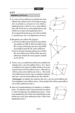 211
12.5
§ 12.5
Ασκήσεις Εμπέδωσης
1. Αν ε και π είναι η ευθεία και το επίπεδο που είναι
κάθετα στην ευθεία ξ και Α, Β τα σημεία τομής,
τότε το επίπεδο (ε, ξ) τέμνει το π σε ευθεία ε1
παράλληλη στην ε, διότι οι ε και ε1 είναι κάθετες
στην ΑΒ. Αλλά τότε η ε είναι παράλληλη σε μία
ευθεία του π, άρα είναι παράλληλη στο π.
Αν το σημείο Β ταυτίζεται με το Α τότε η ευθεία
ε1 ταυτίζεται με την ε1 και βρίσκεται επί του π.
2. Θεωρούμε την ευθεία AM. Έχουμε:
i) η ΝΑείναι κάθετη στηνAM, διότι είναι κάθετη
στο επίπεδο τουΑΒΓ. ΗAM είναι κάθετη στην
ΒΓ, ως ύψος ισοσκελούς τριγώνου, άρα η ΜΝ
είναι κάθετη στην ΒΓ (Θ. τριών καθέτων).
ii) Για το δεύτερο ερώτημα έχουμε ότι η ευθεία
ΒΓ είναι κάθετη στην AM και ΝΜ, άρα είναι
κάθετη στο επίπεδο που αυτές ορίζουν, δηλαδή
το (Α, Μ, Ν).
3. Έστω ε1 και ε2 οι ορθογώνιες ευθείες και π επίπεδο που
περιέχει την ε1 και είναι κάθετο στην ε2. Η ε2 τέμνει
το επίπεδο π στο σημείο Ο. Κάθε ευθεία ξ του π που
περνάει από το Ο είναι κάθετη στην ε2. Μία από τις
ευθείες αυτές είναι κάθετη και στην ε1. Τότε αυτή
είναι κάθετη και στις δύο.Άρα, το επίπεδο π ορίζεται
από την ε1 και την κοινή κάθετη των δύο ευθειών.
Αντίστροφα: το επίπεδο που ορίζεται από την ε1 και την κοινή κάθετη των
δύο ασύμβατων είναι κάθετο στην ε2, διότι περιέχει δύο ευθείες η μία κάθετη
και η άλλη ορθογώνια στην ε2.
4. Από το Ο κατασκευάζουμε το επίπεδο π′, το κάθετο
στην ε. Τα επίπεδα π και π′ τέμνονται κατά την ευθεία
ε′. Από το Ο φέρουμε την παράλληλη ξ στην ε′. Αυτή
είναι παράλληλη στο π διότι είναι παράλληλη σε μία
ευθεία του π και είναι ορθογώνια στην ε διότι είναι
παράλληλη στην ε′.
Α
Α
Ο
Ν
Β
Μ
Γ
ε
ξ
ε
π
π
π
π
ε
ε
Β
'
'
1
ε2
ε
ξ
ξ
1
22-0017-02.indd 211 31/10/2013 5:55:10 μμ
 