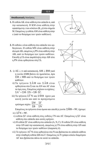 212
12.5
Αποδεικτικές Ασκήσεις
1. Η ευθείαΑΚ είναι κάθετη στο επίπεδο π, από
την κατασκευή. Η KM είναι κάθετη στην
εφαπτόμενη ε του κύκλου (Κ, ρ) στο σημείο
Μ. Επομένως η ευθείαAM είναι κάθετη στην
ε (από το θεώρημα των τριών καθέτων).
2. Η ευθεία ε είναι κάθετη στο επίπεδο του ορ-
θογώνιου. Η ευθεία ΜΝ είναι κάθετη στην
πλευράΑΒ, επομένως η ΡΝ είναι κάθετη στην
ΑΒ, από το θεώρημα των τριών καθέτων.
Επειδή η ΓΔ είναι παράλληλη στην ΑΒ τότε
η ΡΝ είναι ορθογώνια στη ΓΔ.
3. i) ΑΣ ⊥ π από κατασκευή, ΑΜ ⊥ ΒΜ γιατί
η γωνία ΑΜΒ βαίνει σε ημικύκλιο, άρα
ΣΜ ⊥ ΜΒ από το θεώρημα των τριών
καθέτων.
ii) Τα τρίγωνα ΣΑΜ

και ΣΑΒ

είναι
ορθογώνια στο Σ και τα ΑΝ και ΑΓ είναι
τα ύψη τους. Επομένως ισχύουν οι σχέσεις:
2
ΣΑ = ΣΜ ⋅ΣΝ = ΣΒ⋅ΣΓ.
iii) Τα τρίγωνα ΣΓΝ

και ΣΜΒ

έχουν μια
κοινή γωνία και από το προηγούμενο
ερώτημα ισχύει
ΣΜ ΣΓ
=
ΣΒ ΣΝ
.
Επομένως τα τρίγωνα είναι όμοια και επειδή η γωνία ˆ 90ΣΜΒ = 
, έχουμε:
iv) ˆ 90ΣΓΝ = 
.
v) ευθεία ΣΓ είναι κάθετη στις ευθείες ΓΝ και ΑΓ. Επομένως η ΣΓ είναι
κάθετη στο επίπεδο που αυτές ορίζουν.
vi) Η ευθεία ΣΓ είναι κάθετη στο επίπεδο (Α, Ν, Γ). Η ευθεία ΣΝ είναι κάθετη
στην ΑΝ από την κατασκευή, επομένως η ΓΝ είναι κάθετη στην ΑΝ από
το θεώρημα των τριών καθέτων (έκφραση ii).
vii) Το τρίγωνο ΑΓΝ

είναι ορθογώνιο στο Ν και βρίσκεται σε επίπεδο κάθετο
στην σταθερή ευθεία ΣΒ στο Γ. Επομένως το Ν γράφει κύκλο διαμέτρου
ΑΓ που βρίσκεται πάνω σε αυτό το επίπεδο.
Α
Κ
Ρ
Μ
Μ
Β
Σ
Α Μ
Β
Γ
Ν
Γ
Α
Ν
Δ
ρ
π
ε
ε
π
22-0017-02.indd 212 31/10/2013 5:55:10 μμ
 