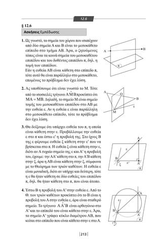213
12.6
§ 12.6
Ασκήσεις Εμπέδωσης
1. Ως γνωστό, τα σημεία του χώρου που ισαπέχουν
από δύο σημεία Α και Β είναι το μεσοκάθετο
επίπεδο στο τμήμα ΑΒ. Άρα, ο ζητούμενος
τόπος είναι τα κοινά σημεία του μεσοκαθέτου
επιπέδου και του δοθέντος επιπέδου π, δηλ. η
τομή των επιπέδων.
Εάν η ευθεία ΑΒ είναι κάθετη στο επίπεδο π,
τότε αυτό θα είναι παράλληλο στο μεσοκάθετο,
επομένως το πρόβλημα δεν έχει λύση.
2. Ας υποθέσουμε ότι είναι γνωστό το Μ. Τότε
από το ισοσκελές τρίγωνο ΑΜΒ

προκύπτει ότι
ΜΑ = ΜΒ.Δηλαδή, το σημείο Μ είναι σημείο
τομής του μεσοκαθέτου επιπέδου στο ΑΒ με
την ευθεία ε. Αν η ευθεία ε είναι παράλληλη
στο μεσοκάθετο επίπεδο, τότε το πρόβλημα
δεν έχει λύση.
3. Θα δείξουμε ότι υπάρχει ευθεία του π, η οποία
είναι κάθετη στην ε. Προβάλλουμε την ευθεία
ε στο π και έστω ε′ η προβολή της. Στο ίχνος Β
της ε φέρουμε ευθεία ξ κάθετη στην ε′ που να
βρίσκεται στο π. Η ευθεία ξ είναι κάθετη στην ε,
διότι αν Α τυχαίο σημείο της ε και Α′ η προβολή
του, έχουμε: τηνΑΑ′ κάθετη στο π, τηνΑ′Β κάθετη
στην ξ, άρα η ΑΒ είναι κάθετη στην ξ, σύμφωνα
με το Θεώρημα των τριών καθέτων. Η ευθεία ε
είναι μοναδική, διότι αν υπήρχε και δεύτερη, τότε
η ε θα ήταν κάθετη σε δύο ευθείες του επιπέδου
π, δηλ. θα ήταν κάθετη στο π, που είναι άτοπο.
4. Έστω Β η προβολή του Α′ στην ευθεία ε. Από το
Θ. των τριών καθέτων προκύπτει ότι το Β είναι η
προβολή του Α στην ευθεία ε, άρα είναι σταθερό
σημείο. Το τρίγωνο ′ΑΑ Β

είναι ορθογώνιο στο
Α′ και το επίπεδό του είναι κάθετο στην ε. Άρα,
το σημείο Α′ γράφει κύκλο διαμέτρου ΑΒ, που
κείται στο επίπεδο που είναι κάθετο στην ε στοΑ.
π
Β
O
Α
A
A
A
A
Β
A
B
Μ
ε
π
π
ξ
ε
ε
ε' '
'
Β
22-0017-02.indd 213 31/10/2013 5:55:11 μμ
 