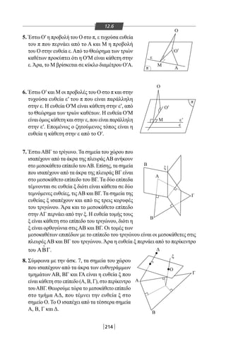 214
12.6
5. Έστω Ο′ η προβολή του Ο στο π, ε τυχούσα ευθεία
του π που περνάει από το Α και Μ η προβολή
του Ο στην ευθεία ε.Από το Θεώρημα των τριών
καθέτων προκύπτει ότι η Ο′Μ είναι κάθετη στην
ε.Άρα, το Μ βρίσκεται σε κύκλο διαμέτρου Ο′Α.
6. Έστω Ο′ και Μ οι προβολές του Ο στο π και στην
τυχούσα ευθεία ε′ του π που είναι παράλληλη
στην ε. Η ευθεία Ο′Μ είναι κάθετη στην ε′, από
το Θεώρημα των τριών καθέτων. Η ευθεία Ο′Μ
είναι όμως κάθετη και στην ε, που είναι παράλληλη
στην ε′. Επομένως ο ζητούμενος τόπος είναι η
ευθεία η κάθετη στην ε από το Ο′.
7. ΈστωΑΒΓ το τρίγωνο. Τα σημεία του χώρου που
ισαπέχουν από τα άκρα της πλευράςΑΒ ανήκουν
στο μεσοκάθετο επίπεδο τουΑΒ. Επίσης, τα σημεία
που ισαπέχουν από τα άκρα της πλευράς ΒΓ είναι
στο μεσοκάθετο επίπεδο του ΒΓ. Τα δύο επίπεδα
τέμνονται σε ευθεία ξ διότι είναι κάθετα σε δύο
τεμνόμενες ευθείες, τιςΑΒ και ΒΓ. Τα σημεία της
ευθείας ξ ισαπέχουν και από τις τρεις κορυφές
του τριγώνου. Άρα και το μεσοκάθετο επίπεδο
στην ΑΓ περνάει από την ξ. Η ευθεία τομής τους
ξ είναι κάθετη στο επίπεδο του τριγώνου, διότι η
ξ είναι ορθογώνια στις ΑΒ και ΒΓ. Οι τομές των
Δ
Γ
Ο
Β
Α
ξ
π
π
ε
ε
ε
Μ
Μ
Β
Β
Γ
Α
ξ
Α
Ο
Ο
Ο'
Ο
'
'
μεσοκαθέτων επιπέδων με το επίπεδο του τριγώνου είναι οι μεσοκάθετες στις
πλευρές ΑΒ και ΒΓ του τριγώνου. Άρα η ευθεία ξ περνάει από το περίκεντρο
του ΑΒΓ

.
8. Σύμφωνα με την άσκ. 7, τα σημεία του χώρου
που ισαπέχουν από τα άκρα των ευθυγράμμων
τμημάτων ΑΒ, ΒΓ και ΓΑ είναι η ευθεία ξ που
είναι κάθετη στο επίπεδο (Α, Β, Γ), στο περίκεντρο
τουΑΒΓ. Θεωρούμε τώρα το μεσοκάθετο επίπεδο
στο τμήμα ΑΔ, που τέμνει την ευθεία ξ στο
σημείο Ο. Το Ο ισαπέχει από τα τέσσερα σημεία
Α, Β, Γ και Δ.
22-0017-02.indd 214 31/10/2013 5:55:11 μμ
 