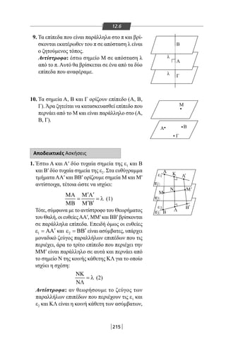 215
12.6
9. Τα επίπεδα που είναι παράλληλα στο π και βρί-
σκονται εκατέρωθεν του π σε απόσταση λ είναι
ο ζητούμενος τόπος.
Αντίστροφα: έστω σημείο Μ σε απόσταση λ
από το π. Αυτό θα βρίσκεται σε ένα από τα δύο
επίπεδα που αναφέραμε.
10. Τα σημεία Α, Β και Γ ορίζουν επίπεδο (Α, Β,
Γ). Άρα ζητείται να κατασκευασθεί επίπεδο που
περνάει από το Μ και είναι παράλληλο στο (Α,
Β, Γ).
Αποδεικτικές Ασκήσεις
1. Έστω Α και Α′ δύο τυχαία σημεία της ε1 και Β
και Β′ δύο τυχαία σημεία της ε2. Στα ευθύγραμμα
τμήματα ΑΑ′ και ΒΒ′ ορίζουμε σημεία Μ και Μ′
αντίστοιχα, τέτοια ώστε να ισχύει:
′ ′ΜΑ Μ Α
= = λ
′ ′ΜΒ Μ Β
(1)
Τότε, σύμφωνα με το αντίστροφο του Θεωρήματος
του Θαλή, οι ευθείεςΑΑ′, MM′ και ΒΒ′ βρίσκονται
σε παράλληλα επίπεδα. Επειδή όμως οι ευθείες
1
′ε = ΑΑ και 2
′ε = ΒΒ είναι ασύμβατες, υπάρχει
μοναδικό ζεύγος παραλλήλων επιπέδων που τις
περιέχει, άρα το τρίτο επίπεδο που περιέχει την
MM′ είναι παράλληλο σε αυτά και περνάει από
το σημείο Ν της κοινής κάθετης ΚΛ για το οποίο
ισχύει η σχέση:
ΝΚ
= λ
ΝΛ
(2)
Αντίστροφα: αν θεωρήσουμε το ζεύγος των
παραλλήλων επιπέδων που περιέχουν τις ε1 και
ε2 και ΚΛ είναι η κοινή κάθετη των ασύμβατων,
Α
Α Β
Γ
Μ
Γ
Α
Β
λ
λ
Κ Α
Μ
Β Λ
Β
Ν Μ
ε '
'
'
1
ε2
π1
π2
π3
22-0017-02.indd 215 31/10/2013 5:55:11 μμ
 