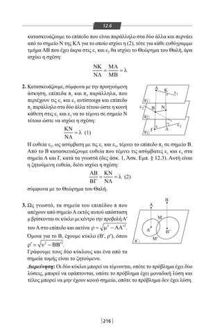 216
12.6
κατασκευάζουμε το επίπεδο που είναι παράλληλο στα δύο άλλα και περνάει
από το σημείο Ν της ΚΛ για το οποίο ισχύει η (2), τότε για κάθε ευθύγραμμο
τμήμα ΑΒ που έχει άκρα στις ε1 και ε2 θα ισχύει το Θεώρημα του Θαλή, άρα
ισχύει η σχέση:
ΝΚ ΜΑ
= = λ
ΝΛ ΜΒ
Α
Β
Α
Β Ν
Γ Λ
Κ
Α Β
O
M
A
B
Μ
O
Μ
ε
ε
' '
'
1
ε3
ε2
π3
π
π
π2
π1
'
2. Κατασκευάζουμε, σύμφωνα με την προηγούμενη
άσκηση, επίπεδα π1 και π3 παράλληλα, που
περιέχουν τις ε1 και ε3 αντίστοιχα και επίπεδο
π2 παράλληλο στα δύο άλλα τέτοιο ώστε η κοινή
κάθετη στις ε1 και ε2 να το τέμνει σε σημείο Ν
τέτοιο ώστε να ισχύει η σχέση:
ΚΝ
= λ
ΝΛ
(1)
Η ευθεία ε2, ως ασύμβατη με τις ε1 και ε3, τέμνει το επίπεδο π2 σε σημείο Β.
Από το Β κατασκευάζουμε ευθεία που τέμνει τις ασύμβατες ε1 και ε3 στα
σημεία Α και Γ, κατά τα γνωστά (δες άσκ. 1, Άσκ. Εμπ. § 12.3). Αυτή είναι
η ζητούμενη ευθεία, διότι ισχύει η σχέση:
ΑΒ ΚΝ
= = λ
ΒΓ ΝΛ
(2)
σύμφωνα με το Θεώρημα του Θαλή.
3. Ως γνωστό, τα σημεία του επιπέδου π που
απέχουν από σημείο Α εκτός αυτού απόσταση
μ βρίσκονται σε κύκλο με κέντρο την προβολήΑ′
του Α στο επίπεδο και ακτίνα 2 2
′ρ= µ − ΑΑ .
Όμοια για το Β, έχουμε κύκλο (Β′, ρ′), όπου
2 2
′ ′ρ= ν − ΒΒ .
Γράφουμε τους δύο κύκλους και ένα από τα
σημεία τομής είναι το ζητούμενο.
Διερεύνηση: Οι δύο κύκλοι μπορεί να τέμνονται, οπότε το πρόβλημα έχει δύο
λύσεις, μπορεί να εφάπτονται, οπότε το πρόβλημα έχει μοναδική λύση και
τέλος μπορεί να μην έχουν κοινό σημείο, οπότε το πρόβλημα δεν έχει λύση.
22-0017-02.indd 216 31/10/2013 5:55:11 μμ
 