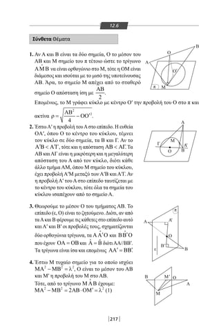 217
12.6
Σύνθετα Θέματα
1. Αν Α και Β είναι τα δύο σημεία, Ο το μέσον του
ΑΒ και Μ σημείο του π τέτοιο ώστε το τρίγωνο
ΑΜΒ

να είναι ορθογώνιο στο Μ, τότε η ΟΜ είναι
διάμεσος και ισούται με το μισό της υποτείνουσας
ΑΒ. Άρα, το σημείο Μ απέχει από το σταθερό
σημείο Ο απόσταση ίση με
2
ΑΒ
.
Α Β
O
M
A
B
O
Μ
' '
'π
π
'
Επομένως, το Μ γράφει κύκλο με κέντρο Ο′ την προβολή του Ο στο π και
ακτίνα
2
2
4
ΑΒ
′ρ= − ΟΟ .
2. ΈστωΑ′ η προβολή τουΑστο επίπεδο. Η ευθεία
OA′, όπου Ο το κέντρο του κύκλου, τέμνει
τον κύκλο σε δύο σημεία, τα Β και Γ. Αν το
′ ′Α Β  Α Γ, τότε και η απόσταση ΑΒ  ΑΓ. Τα
ΑΒ καιΑΓ είναι η μικρότερη και η μεγαλύτερη
απόσταση του Α από τον κύκλο, διότι κάθε
άλλο τμήμα AM, όπου Μ σημείο του κύκλου,
έχει προβολή Α′Μ μεταξύ των Α′Β και Α′Γ. Αν
η προβολή Α′ του Α στο επίπεδο ταυτίζεται με
το κέντρο του κύκλου, τότε όλα τα σημεία του
κύκλου ισαπέχουν από το σημείο Α.
3. Θεωρούμε το μέσον Ο του τμήματος ΑΒ. Το
επίπεδο (ε, Ο) είναι το ζητούμενο.Διότι, αν από
ταΑκαι Β φέρουμε τις κάθετες στο επίπεδο αυτό
και Α′ και Β′ οι προβολές τους, σχηματίζονται
δύο ορθογώνια τρίγωνα, τα ′ΑΑ Ο

και ′ΒΒ Ο

που έχουν ΟΑ = ΟΒ και ˆ ˆΑ = Β διότιΑΑ//ΒΒ′.
Τα τρίγωνα είναι ίσα και επομένως ′ ′ΑΑ = ΒΒ.
4. Έστω Μ τυχαίο σημείο για το οποίο ισχύει
2 2 2
ΜΑ − ΜΒ = λ , Ο είναι το μέσον του ΑΒ
και Μ′ η προβολή του Μ στο ΑΒ.
Τότε, από το τρίγωνο Μ ΑΒ

έχουμε:
2 2 2
2 ′ΜΑ − ΜΒ = ΑΒ⋅ΟΜ = λ (1)
Β'
Α
M
B
A
A
ε B
B
Α
Ο
Ο
Ο
Γ
π
'
Μ
Μ
'
Α'
22-0017-02.indd 217 31/10/2013 5:55:12 μμ
 