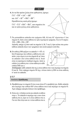 219
12.7
6. Αν τα δύο πρώτα ζεύγη είναι ορθογώνια, έχουμε:
2 2 2 2
ΓΑ − ΓΒ = ∆Α − ∆Β
και 2 2 2 2
∆Α − ∆Γ = ΒΑ − ΒΓ .
Προσθέτοντας κατά μέλη έχουμε:
2 2 2 2
ΓΑ − Γ∆ = ΒΑ − Β∆ , που σημαίνει ότι
και το τρίτο ζεύγος είναι ορθογώνιο.
Δ
Γ
Α
Β
M
Κ
Ο
π
σ
ε
ε τ
π
τ
σ
ε
ξ
7. Τα μεσοκάθετα επίπεδα στα τμήματα ΑΒ, ΑΔ και ΑΓ τέμνονται σ’ ένα
σημείο Ο, διότι είναι κάθετα σε τρία τεμνόμενα τμήματα. Για το Ο ισχύει:
ΟΑ = ΟΒ = Ο∆ = ΟΓ.
Δηλαδή, απέχει εξ ίσου από τα σημεία Α, Β, Γ και Δ, άρα κείται στα μεσο-
κάθετα επίπεδα όλων των τμημάτων που αυτά ορίζουν ανά δύο.
8. Οι ευθείες ΟΜ ορίζουν το επίπεδο ( , )τ = Ο ε .
Στο Ο φέρουμε την ευθεία ξ, κάθετη στο επί-
πεδο τ, που τέμνει το π στο σημείο Κ εφ’όσον
το επίπεδο τ δεν είναι κάθετο στο π. Αυτό
είναι το ζητούμενο σταθερό σημείο. Διότι η
ευθεία ξ ως κάθετη στο τ είναι κάθετη σε κάθε
ευθεία ΟΜ του τ.
Αντίστροφα: κάθε επίπεδο διά της ξ είναι κάθετο στο τ και περιέχει τα σημεία
Ο και Κ. Τότε υπάρχει σημείο Μ της ε τέτοιο ώστε η ΟΜ να είναι κάθετη
σ’ αυτό το επίπεδο.
§ 12.7
Ασκήσεις Εμπέδωσης
1. Προβάλλουμε το σημείο Ο στο π και έστω Ο′ η προβολή του. Κάθε επίπεδο
που περιέχει την ευθεία ΟΟ′ είναι κάθετο στο π και περιέχει το σημείο Ο.
Άρα υπάρχει απειρία λύσεων στο πρόβλημα.
2. Έστω ε(σ, τ) δίεδρη γωνία και επίπεδο π κάθετο
στην ε. Το επίπεδο σ περιέχει την ε που είναι
κάθετη στο π, άρα το σ είναι κάθετο στο π.
Για τον ίδιο λόγο και το τ είναι κάθετο στο π.
22-0017-02.indd 219 1/11/2013 6:47:55 μμ
 