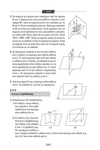 220
12.8
3. Τα σημεία του χώρου που ισαπέχουν από τα σημεία
Β και Γ βρίσκονται στο μεσοκάθετο επίπεδο π στο
τμήμα ΒΓ. Άρα τα σημεία αυτού του επιπέδου με τα
Β και Γ δίνουν ισοσκελή τρίγωνα. Θέλουμε επιπλέον
αυτά να είναι και ορθογώνια. Αυτό σημαίνει ότι τα
σημεία αυτά βρίσκονται στο μεσοκάθετο επίπεδο,
σε κύκλο (Μ, ΜΑ), όπου Μ το μέσον του ΓΒ. Αλλά
ΜΑ = ΜΒ = ΜΓ. Τέλος τα σημεία τομής του κύκλου
αυτού με το επίπεδο τ είναι τα ζητούμενα σημεία.Αυτά
τα σημεία είναι το πολύ δύο, όσα και τα σημεία τομής
του κύκλου με το επίπεδο.
π
σ
σ
ε
τ
Γ
Β
Α
Μ
π
A
Β
Μ
A
A
Ο
ξ ε
ε
π
ε
ε
ε
(α) (β)
ε ξ
Ο
π
σ
'
''
4. Το ζητούμενο επίπεδο π για να είναι κάθετο
στο σ πρέπει να περιέχει μια ευθεία κάθετη
στο σ. Γι’αυτό φέρουμε από το Ο την ευθεία
ξ, κάθετη στο σ. Επίσης, το επίπεδο π για να
είναι παράλληλο στην ευθεία ε πρέπει η ε να
είναι παράλληλη σε μία ευθεία του. Γι’ αυτό
φέρουμε από το Ο την ευθεία ε′ παράλληλη
στην ε. Το ζητούμενο επίπεδο π είναι αυτό
που ορίζεται από τις ευθείες ξ και ε′.
5. Από ένα σημείο Ο της ε φέρουμε ευθεία κάθετη
στο π. Το επίπεδο (ε, ξ) είναι το ζητούμενο.
§ 12.8
Ασκήσεις Εμπέδωσης
1. Διακρίνουμε δύο περιπτώσεις:
i) Η ευθεία ε είναι κάθετη
στο επίπεδο π. Τότε κάθε
επίπεδο που την περιέχει
είναι κάθετη στο π.
ii) Η ευθεία ε δεν είναι κά-
θετη στο π. Προβάλλουμε
την ευθεία ε στο επίπεδο
π και ε′ η προβολή της.
Οι τεμνόμενες ευθείες ε
και ε′ ορίζουν επίπεδο τ, κάθετο στο π, διότι αυτό περιέχει μία ευθεία, π.χ.
την ΑΑ′ που είναι κάθετη στο π.
22-0017-02.indd 220 31/10/2013 5:55:13 μμ
 