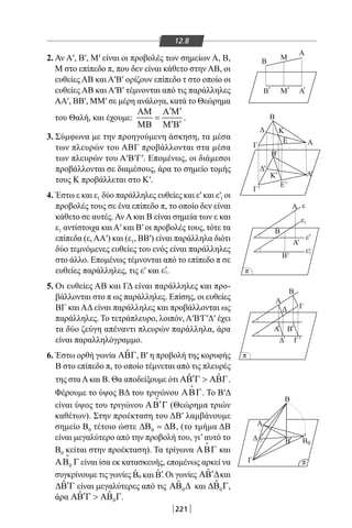 221
12.8
2. Αν Α′, Β′, Μ′ είναι οι προβολές των σημείων Α, Β,
Μ στο επίπεδο π, που δεν είναι κάθετο στην ΑΒ, οι
ευθείες ΑΒ και Α′Β′ ορίζουν επίπεδο τ στο οποίο οι
ευθείες ΑΒ και Α′Β′ τέμνονται από τις παράλληλες
ΑΑ′, ΒΒ′, MM′ σε μέρη ανάλογα, κατά το Θεώρημα
του Θαλή, και έχουμε:
′ ′ΑΜ Α Μ
=
′ ′ΜΒ Μ Β
.
3. Σύμφωνα με την προηγούμενη άσκηση, τα μέσα
των πλευρών του ΑΒΓ προβάλλονται στα μέσα
των πλευρών του Α′Β′Γ′. Επομένως, οι διάμεσοι
προβάλλονται σε διαμέσους, άρα το σημείο τομής
τους Κ προβάλλεται στο Κ′.
4. Έστω ε και ε1 δύο παράλληλες ευθείες και ε′ και ε′1 οι
προβολές τους σε ένα επίπεδο π, το οποίο δεν είναι
κάθετο σε αυτές. Αν Α και Β είναι σημεία των ε και
ε1 αντίστοιχα καιΑ′ και Β′ οι προβολές τους, τότε τα
επίπεδα (ε, ΑΑ′) και (ε1, ΒΒ′) είναι παράλληλα διότι
δύο τεμνόμενες ευθείες του ενός είναι παράλληλες
στο άλλο. Επομένως τέμνονται από το επίπεδο π σε
ευθείες παράλληλες, τις ε′ και 1ε′.
5. Οι ευθείες ΑΒ και ΓΔ είναι παράλληλες και προ-
βάλλονται στο π ως παράλληλες. Επίσης, οι ευθείες
ΒΓ και ΑΔ είναι παράλληλες και προβάλλονται ως
παράλληλες. Το τετράπλευρο, λοιπόν, Α′Β′Γ′Δ′ έχει
τα δύο ζεύγη απέναντι πλευρών παράλληλα, άρα
είναι παραλληλόγραμμο.
6. Έστω ορθή γωνία ˆΑΒΓ, Β′ η προβολή της κορυφής
Β στο επίπεδο π, το οποίο τέμνεται από τις πλευρές
της σταΑκαι Β. Θα αποδείξουμε ότι ˆ ˆ′ΑΒ Γ  ΑΒΓ.
Φέρουμε το ύψος ΒΔ του τριγώνου ΑΒΓ

. Το Β′Δ
είναι ύψος του τριγώνου ′ΑΒ Γ

(Θεώρημα τριών
καθέτων). Στην προέκταση του ΔΒ′ λαμβάνουμε
σημείο Β0 τέτοιο ώστε 0∆Β = ∆Β, (το τμήμα ΔΒ
είναι μεγαλύτερο από την προβολή του, γι’αυτό το
Β0 κείται στην προέκταση). Τα τρίγωνα ΑΒΓ

και
0ΑΒ Γ

είναι ίσα εκ κατασκευής, επομένως αρκεί να
συγκρίνουμε τις γωνίες 0
ˆ ˆB και B′. Οι γωνίες ˆ ′ΑΒ ∆και
ˆ ′∆Β Γ είναι μεγαλύτερες από τις 0
ˆΑΒ ∆ και 0
ˆ∆Β Γ,
άρα 0
ˆ ˆ′ΑΒ Γ  ΑΒ Γ.
Α'
E
Γ
Γ
Α
Δ
Γ
Δ
Α
Α ε
1
1ε
ε
ε
Β
Α
B
Α Β
Β
ΓΔ
Ε
ΚΔ
Α
Β
'
'
'
'
'
'
' '
Β
Β
Β'
Γ'
'
Δ
π
π
0
π
'
Β'
Κ'
Β
Β
Μ
Μ
A
A' ' '
22-0017-02.indd 221 6/2/2014 3:42:07 µµ
 