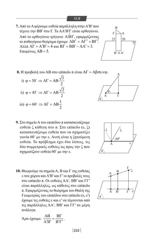 222
12.8
7. Από τοΑφέρουμε ευθεία παράλληλη στην Α′Β′ που
τέμνει την ΒΒ′ στο Γ. Το ΑΑ′Β′Γ είναι ορθογώνιο.
Από το ορθογώνιο τρίγωνο ΑΒΓ

, εφαρμόζοντας
το πυθαγόρειο θεώρημα έχουμε 2 2 2
ΑΒ = ΑΓ + ΒΓ .
Αλλά 4′ ′ΑΓ = Α Β = και 3′ ′ΒΓ = ΒΒ − ΑΑ = .
Επομένως 5ΑΒ = .
Α
B
Γ
Α
ΑΓ
Β
'
' ' ' '
Α4
60
23 20
'
π
π
π
π
ζ
Α
Α
Α Β Γ
Β
Γ
ξ
ε
ε
ε
φ
ο
8. Η προβολή του ΑΒ στο επίπεδο π είναι ΑΓ = Αβσυνϕ.
i)
3
30
2
ϕ = ⇒ ΑΓ = ΑΒ
ii)
2
45
2
ϕ = ⇒ ΑΓ = ΑΒ
iii)
1
60
2
ϕ = ⇒ ΑΓ = ΑΒ
9. Στο σημείοΑτου επιπέδου π κατασκευάζουμε
ευθεία ζ κάθετη στο π. Στο επίπεδο (ε, ζ)
κατασκευάζουμε ευθεία που να σχηματίζει
γωνία 60
με την ε. Αυτή είναι η ζητούμενη
ευθεία. Το πρόβλημα έχει δύο λύσεις, τις
δύο συμμετρικές ευθείες ως προς την ζ που
σχηματίζουν ευθεία 60
με την ε.
10. Θεωρούμε τα σημεία Α, Β και Γ της ευθείας
ε του χώρου καιΑ′Β′ και Γ′ οι προβολές τους
στο επίπεδο π. Οι ευθείες ΑΑ′, ΒΒ′ και ΓΓ′
είναι παράλληλες, ως κάθετες στο επίπεδο
π. Εφαρμόζοντας το θεώρημα του Θαλή της
Γεωμετρίας του επιπέδου στο επίπεδο (ε, ε′)
έχουμε τις ευθείες ε και ε′ να τέμνονται από
τις παράλληλες ΑΑ′, ΒΒ′ και ΓΓ′ σε μέρη
ανάλογα.
Άρα έχουμε:
ΑΒ ΒΓ
=
′ ′ ′ ′Α Β Β Γ
.
22-0017-02.indd 222 31/10/2013 5:55:14 μμ
 