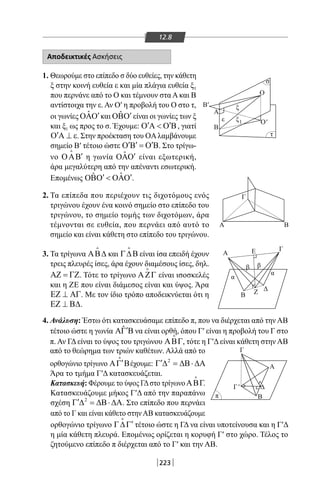 223
12.8
Αποδεικτικές Ασκήσεις
1. Θεωρούμε στο επίπεδο σ δύο ευθείες, την κάθετη
ξ στην κοινή ευθεία ε και μία πλάγια ευθεία ξ1
που περνάνε από το Ο και τέμνουν στα Α και Β
αντίστοιχα την ε. Αν Ο′ η προβολή του Ο στο τ,
οι γωνίες ˆ ′ΟΑΟ και ˆ ′ΟΒΟ είναι οι γωνίες των ξ
και ξ1 ως προς το σ. Έχουμε: ′ ′Ο Α  Ο Β, γιατί
′Ο Α ⊥ ε. Στην προέκταση του OAλαμβάνουμε
σημείο Β′ τέτοιο ώστε ′ ′ ′Ο Β = Ο Β. Στο τρίγω-
νο ′ΟΑΒ

η γωνία ˆ ′ΟΑΟ είναι εξωτερική,
άρα μεγαλύτερη από την απέναντι εσωτερική.
Επομένως ˆˆ ′ ′ΟΒΟ  ΟΑΟ .
2. Τα επίπεδα που περιέχουν τις διχοτόμους ενός
τριγώνου έχουν ένα κοινό σημείο στο επίπεδο του
τριγώνου, το σημείο τομής των διχοτόμων, άρα
τέμνονται σε ευθεία, που περνάει από αυτό το
σημείο και είναι κάθετη στο επίπεδο του τριγώνου.
3. Τα τρίγωνα ΑΒ∆

και Γ∆Β

είναι ίσα επειδή έχουν
τρεις πλευρές ίσες, άρα έχουν διαμέσους ίσες, δηλ.
ΑΖ = ΓΖ. Τότε το τρίγωνο ΑΖΓ

είναι ισοσκελές
και η ΖΕ που είναι διάμεσος είναι και ύψος. Άρα
ΕΖ ⊥ ΑΓ. Με τον ίδιο τρόπο αποδεικνύεται ότι η
ΕΖ ⊥ Β∆.
O'
O
B
Α
B
Α
Α
Α
Γ
Γ
Γ
Ε
Β
Β
Ζ Δ
Δ
α
ββ
α
B
Γ
τ
π
σ
ε
ξ
ξ1
'
'
4. Ανάλυση: Έστω ότι κατασκευάσαμε επίπεδο π, που να διέρχεται από την ΑΒ
τέτοιο ώστε η γωνία ˆ′ΑΓ Β να είναι ορθή, όπου Γ′ είναι η προβολή του Γ στο
π. Αν ΓΔ είναι το ύψος του τριγώνου ΑΒΓ

, τότε η Γ′Δ είναι κάθετη στην ΑΒ
από το θεώρημα των τριών καθέτων. Αλλά από το
ορθογώνιο τρίγωνο ′ΑΓ Β

έχουμε: 2
′Γ ∆ = ∆Β⋅∆Α.
Άρα το τμήμα Γ′Δ κατασκευάζεται.
Κατασκευή: Φέρουμε το ύψος ΓΔστο τρίγωνοΑΒΓ

.
Κατασκευάζουμε μήκος Γ′Δ από την παραπάνω
σχέση 2
′Γ ∆ = ∆Β⋅∆Α. Στο επίπεδο που περνάει
από το Γ και είναι κάθετο στηνΑΒ κατασκευάζουμε
ορθογώνιο τρίγωνο ′Γ∆Γ

τέτοιο ώστε η ΓΔ να είναι υποτείνουσα και η Γ′Δ
η μία κάθετη πλευρά. Επομένως ορίζεται η κορυφή Γ′ στο χώρο. Τέλος το
ζητούμενο επίπεδο π διέρχεται από το Γ′ και την ΑΒ.
22-0017-02.indd 223 31/10/2013 5:55:14 μμ
 