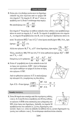 224
5. Έστω ε(σ, τ) η δίεδρη γωνία και π το διχοτόμο
επίπεδό της που τέμνεται από το τμήμα ΑΒ
στο σημείο Γ. Τα σημεία Α′, Β′ και Γ′ είναι οι
προβολές τωνΑ, Β και Γ αντίστοιχα στην ακμή ε.
Θα αποδείξουμε ότι
′ΑΓ ΑΑ
=
′ΓΒ ΒΒ
.
ε
ξ
Μ
Β
Ν
Α
σ
π
π
ε
τ
Α
Α
Α
Β
Δ
Γ
Α
Α1
6 10
1
Β
Β
Β
Γ
'
Γ'
'
'
Στο σημείο Γ′ θεωρούμε το κάθετο επίπεδο στην ευθεία ε και προβάλλουμε
πάνω σε αυτό τα σημεία Α, Γ και Β. Το σημείο Α προβάλλεται στο σημείο
Α1, το σημείο Β προβάλλεται στο Β1 ενώ το σημείο Γ βρίσκεται πάνω σε
αυτό. Τα τρίγωνα 1ΒΒ Γ

και 1ΑΑ Γ

είναι όμοια επειδή έχουν ΒΒ1//ΑΑ1, άρα
έχουμε: 1
1
Α ΓΑΓ
=
ΒΓ Β Γ
(1).
Αλλά στο τρίγωνο 1 1
′Β Γ Α

, η ΓΓ′ είναι διχοτόμος, άρα ισχύει: 1 1
1 1 1
′ΓΒ Β Γ
=
ΓΑ Α Γ
.
Τέλος, επειδή τα ΒΒ1Γ′Β′ και ΑΑ1Γ′Α′ είναι ορθογώνια έχουμε 1
′ ′Β Γ = ΒΒ
και 1
′ ′Γ Α = ΑΑ .
Επομένως η (1) γράφεται 1 1
1 1
′ ′Α Γ Α ΓΑΓ ΑΑ
= = =
′ ′ΒΓ Β Γ Β Γ ΒΒ
.
6. Έστω Α′ η προβολή του Α στο επίπεδο π και ΑΔ
το ύψος του τριγώνου ΑΒΓ

. Από το θεώρημα
των τριών καθέτων το τμήμα Α′Δ είναι το ύψος
στο τρίγωνο ′Α ΒΓ

.
Από το ορθογώνιο τρίγωνο ′ΑΑ ∆

υπολογίζουμε
την πλευρά Α′Δ, γνωρίζοντας τις δύο άλλες.
Άρα 8′Α ∆ = και έχουμε
1
( ) 10 52
1( ) 8 4
2
ΒΓ⋅ Α∆
ΑΒΓ
= = =
′Α ΒΓ ′ΒΓ⋅ Α ∆
.
Γενικές Ασκήσεις
1. Έστω Μ σημείο που ισαπέχει από δύο τεμνόμενες ευθείες,
ε και ξ.ΑνΑκαι Β είναι οι προβολές του Μ στις ευθείες,
το τρίγωνο ΑΜΒ

είναι ισοσκελές και η διάμεσός του
ΜΝ είναι ύψος και διχοτόμος. Δηλαδή, τα σημεία Μ
προβάλλονται στο επίπεδο (ε, ξ) στις διχοτόμους των
γωνιών. Άρα ο γ.τ. είναι τα επίπεδα τα κάθετα στο (ε, ξ) που διχοτομούν τις
γωνίες των ευθειών ε και ξ. Το αντίστροφο αποδεικνύεται εύκολα.
Γενικές Ασκήσεις
22-0017-02.indd 224 1/11/2013 6:49:20 μμ
 