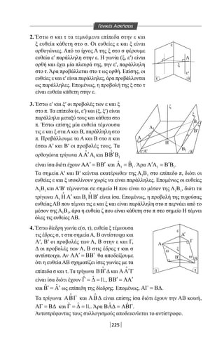 225
2. Έστω σ και τ τα τεμνόμενα επίπεδα στην ε και
ξ ευθεία κάθετη στο σ. Οι ευθείες ε και ξ είναι
ορθογώνιες. Από το ίχνος Α της ξ στο σ φέρουμε
ευθεία ε′ παράλληλη στην ε. Η γωνία (ξ, ε′) είναι
ορθή και έχει μία πλευρά της, την ε′, παράλληλη
στο τ. Άρα προβάλλεται στο τ ως ορθή. Επίσης, οι
ευθείες ε και ε′ είναι παράλληλες, άρα προβάλλονται
ως παράλληλες. Επομένως, η προβολή της ξ στο τ
είναι ευθεία κάθετη στην ε.
3. Έστω ε′ και ξ′ οι προβολές των ε και ξ
στο π. Τα επίπεδα (ε, ε′) και (ξ, ξ′) είναι
παράλληλα μεταξύ τους και κάθετα στο
π. Έστω επίσης μία ευθεία τέμνουσα
τις ε και ξ στα Α και Β, παράλληλη στο
π. Προβάλλουμε τα Α και Β στο π και
έστω Α′ και Β′ οι προβολές τους. Τα
ορθογώνια τρίγωνα 1
′ΑΑ Α

και 1
′ΒΒ Β

ε
ξ
ξ
ωω
ξ
ζ
π
τσ
ε
ε
1
1
ε
Α
Β
Β
Β
Η
A
Γ
ΒΒ ω
ω
ε
ξ
A
Α
Α
Α
τ σ
'
'
'
'
'
'
'
είναι ίσα διότι έχουν ′ ′ΑΑ = ΒΒ και 1 1
ˆ ˆΑ =Β . Άρα 1 1
′ ′Α Α = Β Β .
Τα σημεία Α′ και Β′ κείνται εκατέρωθεν της Α1Β1 στο επίπεδο π, διότι οι
ευθείες ε και ξ ισοκλίνουν χωρίς να είναι παράλληλες. Επομένως οι ευθείες
Α1Β1 και Α′Β′ τέμνονται σε σημείο Η που είναι το μέσον της Α1Β1, διότι τα
τρίγωνα 1
′Α Η Α

και 1
′Β ΗΒ

είναι ίσα. Επομένως, η προβολή της τυχούσας
ευθείας ΑΒ που τέμνει τις ε και ξ και είναι παράλληλη στο π περνάει από το
μέσον της Α1Β1, άρα η ευθεία ζ που είναι κάθετη στο π στο σημείο Η τέμνει
όλες τις ευθείες ΑΒ.
4. Έστω δίεδρη γωνία ε(σ, τ), ευθεία ξ τέμνουσα
τις έδρες σ, τ στα σημεία Α, Β αντίστοιχα και
Α′, Β′ οι προβολές των Α, Β στην ε και Γ,
Δ οι προβολές των Α, Β στις έδρες τ και σ
αντίστοιχα. Αν ′ ′ΑΑ = ΒΒ θα αποδείξουμε
ότι η ευθεία ΑΒ σχηματίζει ίσες γωνίες με τα
επίπεδα σ και τ. Τα τρίγωνα ′ΒΒ ∆

και ′ΑΑ Γ

είναι ίσα διότι έχουν ˆˆ 1Γ = ∆ = , ′ ′ΒΒ = ΑΑ
και ˆˆ ′ ′Β =Α ως επίπεδη της δίεδρης. Επομένως, ΑΓ = Β∆.
Τα τρίγωνα ΑΒΓ

και ΑΒ∆

είναι επίσης ίσα διότι έχουν την ΑΒ κοινή,
ΑΓ = Β∆ και ˆˆ 1Γ = ∆ = . Άρα ˆ ˆΒΑ∆ = ΑΒΓ.
Αντιστρέφοντας τους συλλογισμούς αποδεικνύεται το αντίστροφο.
Γενικές Ασκήσεις
22-0017-02.indd 225 1/11/2013 6:55:07 μμ
 
