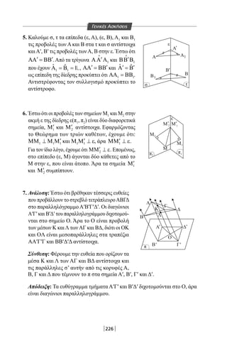 226
5. Καλούμε σ, τ τα επίπεδα (ε, Α), (ε, Β), Α1 και Β1
τις προβολές των Α και Β στα τ και σ αντίστοιχα
καιΑ′, Β′ τις προβολές τωνΑ, Β στην ε. Έστω ότι
′ ′ΑΑ = ΒΒ .Από τα τρίγωνα 1
′ΑΑ Α

και 1
′ΒΒ Β

που έχουν 1 1
ˆ ˆ 1Α = Β = , ′ ′ΑΑ = ΒΒ και ˆ ˆ′ ′Α =Β
ως επίπεδη της δίεδρης προκύπτει ότι 1 1ΑΑ = ΒΒ .
Αντιστρέφοντας τον συλλογισμό προκύπτει το
αντίστροφο.
6. Έστω ότι οι προβολές των σημείων Μ1 και Μ2 στην
ακμή ε της δίεδρης ε(π1, π2) είναι δύο διαφορετικά
σημεία, 1
′Μ και 2
′Μ αντίστοιχα. Εφαρμόζοντας
το Θεώρημα των τριών καθέτων, έχουμε ότι:
1 1 1
′ΜΜ ⊥ Μ Μ και 1 1
′Μ Μ ⊥ ε, άρα 1
′ΜΜ ⊥ ε.
Για τον ίδιο λόγο, έχουμε ότι 2
′ΜΜ ⊥ ε. Επομένως,
στο επίπεδο (ε, Μ) άγονται δύο κάθετες από το
Μ στην ε, που είναι άτοπο. Άρα τα σημεία 1
′Μ
και 2
′Μ συμπίπτουν.
σ τ
A
Β
Μ
ε
Β
Β
A1
1
2
2
Μ
Μ
Β
Ο
Β
Α
Κ Δ
Λ
Γ
1
Μ 2
π
π
1π
ε
A'
'
' 'Μ1
Γ
ΔΑ' '
' '
7. Ανάλυση: Έστω ότι βρέθηκαν τέσσερις ευθείες
που προβάλλουν το στρεβλό τετράπλευροΑΒΓΔ
στο παραλληλόγραμμο Α′Β′Γ′Δ′. Οι διαγώνιοι
Α′Γ′ και Β′Δ′ του παραλληλογράμμου διχοτομού-
νται στο σημείο Ο. Άρα το Ο είναι προβολή
των μέσων Κ καιΛ τωνΑΓ και ΒΔ, διότι οι ΟΚ
και OΛ είναι μεσοπαράλληλες στα τραπέζια
ΑΑ′Γ′Γ και ΒΒ′Δ′Δ αντίστοιχα.
Σύνθεση: Φέρουμε την ευθεία που ορίζουν τα
μέσα Κ και Λ των ΑΓ και ΒΔ αντίστοιχα και
τις παράλληλες σ’ αυτήν από τις κορυφές Α,
Β, Γ και Δ που τέμνουν το π στα σημεία Α′, Β′, Γ′ και Δ′.
Απόδειξη: Τα ευθύγραμμα τμήματα Α′Γ′ και Β′Δ′ διχοτομούνται στο Ο, άρα
είναι διαγώνιοι παραλληλογράμμου.
Γενικές Ασκήσεις
22-0017-02.indd 226 1/11/2013 6:55:55 μμ
 