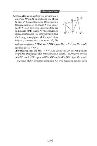 227
8. Έστω ΑΒ η κοινή κάθετη των ασυμβάτων ε
και ε′ και Μ′ και Ν′ οι προβολές των Μ και
Ν στην ε′. Εφαρμόζοντας το Θεώρημα του
Θαλή προκύπτει ότι το σημείο Α είναι μέσον
του Μ′Ν′ διότι το Β είναι μέσον του ΜΝ και
τα τμήματα MM′, ΒΑ και ΝΝ′ βρίσκονται σε
επίπεδα παράλληλα (ως κάθετα στην ευθεία
ε′). Επίσης, στο τρίγωνο Μ ΑΝ

η ΑΒ είναι
διάμεσος και ύψος, άρα είναι ισοσκελές. Τα
ε
ε
Μ
Β
Α
Ν
Μ '' Ν'
ορθογώνια τρίγωνα ′ΑΜΜ

και ′ΑΝ Ν

έχουν ′ ′ΑΜ = ΑΝ και ΑΜ = ΑΝ,
επομένως ′ ′ΜΜ = ΝΝ .
Αντίστροφα: έστω ότι ′ ′ΜΜ = ΝΝ , Α το μέσον του ΜΝ και ΑΒ η κάθετη
στην ε. Θα αποδείξουμε ότι ηΑΒ είναι η κοινή κάθετη. Τα ορθογώνια τρίγωνα
′ΑΜΜ

και ′ΑΝ Ν

έχουν ′ ′ΑΜ = ΑΝ και ′ ′ΜΜ = ΝΝ , άρα ΑΜ = ΑΝ.
Το τρίγωνο Μ ΑΝ

είναι ισοσκελές και η ΑΒ είναι διάμεσος, άρα και ύψος.
Γενικές Ασκήσεις
22-0017-02.indd 227 31/10/2013 5:55:17 μμ
 