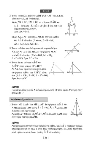 22
Α
Α
Α
Γ
Μ1
2
Β
Δ
ε
Β Δ Γ Β
Δ Γ
Α
K
Β
Δ
Η Ζ
Ε
Γ
M
'
' ''
3.5-3.6
2. Έστω ισοσκελές τρίγωνο ΑΒΓ

(ΑΒ = ΑΓ) και Δ, Ε τα
μέσα των ΑΒ, ΑΓ αντίστοιχα.
i) Αν ∆Κ ⊥ ΒΓ, ΕΜ ⊥ ΒΓ τα τρίγωνα Β∆Κ

και
ΜΕΓ

είναι ίσα ( ˆ ˆ 90Κ = Μ = 
, ˆ ˆΒ = Γ και ∆Β = ΕΓ
ως μισά ίσων πλευρών).
Άρα ∆Κ = ΜΕ.
ii) Αν ∆Ζ ⊥ ΑΓ και ΕΗ ⊥ ΑΒ, τα τρίγωνα ΑΗΕ

και Α∆ Ζ

είναι ίσα ( ˆΑ κοινή, ˆ ˆ 90Ζ = Η = ,
Α∆ = ΑΕ). Άρα ∆Ζ = ΕΗ.
3. Έστω ευθεία ε που διέρχεται από το μέσο Μ του
ΑΒ. Αν ΑΓ ⊥ ε και ∆Β ⊥ ε τα τρίγωνα Μ ΑΓ

και Μ ∆Β

είναι ίσα (ΑΜ = ΒΜ, 1 2
ˆ ˆΜ =Μ ,
ˆ ˆ 90∆ = Γ = ). Άρα ΑΓ = Β∆.
4. Έστω ότι τα τρίγωνα ΑΒΓ

και
′ ′ ′Α Β Γ

είναι ίσα με ′ ′ΒΓ = Β Γ .
Αν ΑΔ, Α′Δ′ τα αντίστοιχα ύψη, τότε
τα τρίγωνα ΑΒ∆

και ′ ′ ′Α Β ∆

είναι
ίσα. ( ′ ′ΑΒ = Α Β , ˆ ˆ ′Β = Β , ˆ ˆ 90′∆ = ∆ = 
).
Άρα ′ ′Α∆ = Α ∆ .
Σχόλιο:
Παρατηρήστε ότι αν το Δ ανήκει στην πλευρά ΒΓ τότε και το Δ′ ανήκει στην
πλευρά Β′ Γ′.
Αποδεικτικές Ασκήσεις
1. Έστω Μ∆ ⊥ ΑΒ και ΜΕ ⊥ ΑΓ. Τα τρίγωνα ΑΜ ∆

και
ΑΜΕ

είναι ίσα (AM κοινή, ˆ ˆ 90∆ = Ε = 
, 1 2
ˆ ˆΑ =Α , αφού AM
διάμεσος και διχοτόμος).
Άρα i) ΜΔ = ΜΕ και ii) ˆ ˆΑΜ∆ = ΑΜΕ, δηλαδή η AM είναι
διχοτόμος της γωνίας ˆ∆ΜΕ.
Σχόλιο:
Αποφύγαμε να συγκρίνουμε τα τρίγωνα ΜΒ∆

και ΜΓΕ

γιατί δεν έχουμε
αποδείξει ακόμη ότι τα Δ, Ε είναι προς το ίδιο μέρος της ΒΓ. Αυτό προκύπτει
μετά τη διαπίστωση ότι οι γωνίες ˆΒ, ˆΓ είναι οξείες.
Α
Β
Δ Ε
Γ
Μ
1 2
22-0017-02.indd 22 13/3/2014 10:26:30 πµ
 