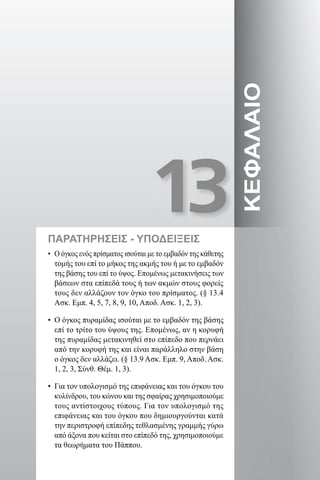 13
ΚΕΦΑΛΑΙΟ
ΠΑΡΑΤΗΡΗΣΕΙΣ - ΥΠΟΔΕΙΞΕΙΣ
• Ο όγκος ενός πρίσματος ισούται με το εμβαδόν της κάθετης
τομής του επί το μήκος της ακμής του ή με το εμβαδόν
της βάσης του επί το ύψος. Επομένως μετακινήσεις των
βάσεων στα επίπεδά τους ή των ακμών στους φορείς
τους δεν αλλάζουν τον όγκο του πρίσματος. (§ 13.4
Ασκ. Εμπ. 4, 5, 7, 8, 9, 10, Αποδ. Ασκ. 1, 2, 3).
• Ο όγκος πυραμίδας ισούται με το εμβαδόν της βάσης
επί το τρίτο του ύψους της. Επομένως, αν η κορυφή
της πυραμίδας μετακινηθεί στο επίπεδο που περνάει
από την κορυφή της και είναι παράλληλο στην βάση
ο όγκος δεν αλλάζει. (§ 13.9 Ασκ. Εμπ. 9, Αποδ. Ασκ.
1, 2, 3, Σύνθ. Θέμ. 1, 3).
• Για τον υπολογισμό της επιφάνειας και του όγκου του
κυλίνδρου, του κώνου και της σφαίρας χρησιμοποιούμε
τους αντίστοιχους τύπους. Για τον υπολογισμό της
επιφάνειας και του όγκου που δημιουργούνται κατά
την περιστροφή επίπεδης τεθλασμένης γραμμής γύρω
από άξονα που κείται στο επίπεδό της, χρησιμοποιούμε
τα θεωρήματα του Πάππου.
22-0017-02.indd 229 31/10/2013 5:55:17 μμ
 
