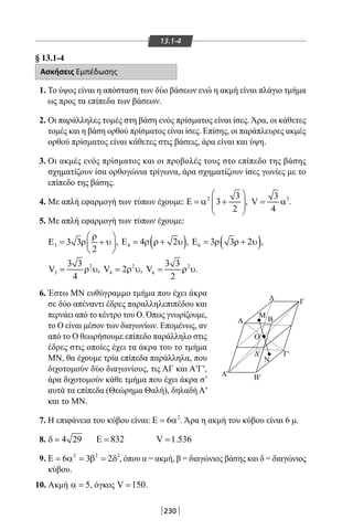 230
13.1-4
§ 13.1-4
Ασκήσεις Εμπέδωσης
1. Το ύψος είναι η απόσταση των δύο βάσεων ενώ η ακμή είναι πλάγιο τμήμα
ως προς τα επίπεδα των βάσεων.
2. Οι παράλληλες τομές στη βάση ενός πρίσματος είναι ίσες. Άρα, οι κάθετες
τομές και η βάση ορθού πρίσματος είναι ίσες. Επίσης, οι παράπλευρες ακμές
ορθού πρίσματος είναι κάθετες στις βάσεις, άρα είναι και ύψη.
3. Οι ακμές ενός πρίσματος και οι προβολές τους στο επίπεδο της βάσης
σχηματίζουν ίσα ορθογώνια τρίγωνα, άρα σχηματίζουν ίσες γωνίες με το
επίπεδο της βάσης.
4. Με απλή εφαρμογή των τύπων έχουμε: 2 3
3
2
 
Ε = α +  
 
, 33
V
4
= α .
5. Με απλή εφαρμογή των τύπων έχουμε:
3 3 3
2
ρ 
Ε= ρ + υ 
 
, ( )4 4 2Ε = ρ ρ + υ , ( )6 3 3 2Ε = ρ ρ + υ ,
2
3
3 3
V
4
= ρ υ, 2
4V 2= ρ υ, 2
6
3 3
V
2
= ρ υ.
6. Έστω ΜΝ ευθύγραμμο τμήμα που έχει άκρα
σε δύο απέναντι έδρες παραλληλεπιπέδου και
περνάει από το κέντρο του Ο. Όπως γνωρίζουμε,
το Ο είναι μέσον των διαγωνίων. Επομένως, αν
από το Ο θεωρήσουμε επίπεδο παράλληλο στις
έδρες στις οποίες έχει τα άκρα του το τμήμα
ΜΝ, θα έχουμε τρία επίπεδα παράλληλα, που
διχοτομούν δύο διαγωνίους, τις ΑΓ και Α′Γ′,
άρα διχοτομούν κάθε τμήμα που έχει άκρα σ’
αυτά τα επίπεδα (Θεώρημα Θαλή), δηλαδή Α′
και το ΜΝ.
7. Η επιφάνεια του κύβου είναι: 2
6Ε = α . Άρα η ακμή του κύβου είναι 6 μ.
8. 4 29δ = 832Ε = V 1.536=
9. 2 2 2
6 3 2Ε = α = β = δ , όπου α = ακμή, β = διαγώνιος βάσης και δ = διαγώνιος
κύβου.
10. Ακμή 5α = , όγκος V 150= .
Δ Γ
Ο
Ν
Β
Μ
Α
Α Β
ΓΔ
''
' '
22-0017-02.indd 230 31/10/2013 5:55:17 μμ
 