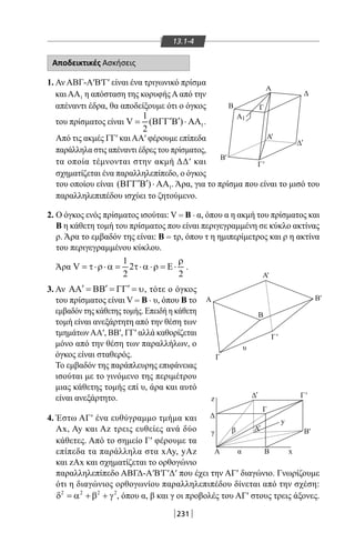 231
13.1-4
Αποδεικτικές Ασκήσεις
1. Αν ΑΒΓ-Α′Β′Γ′ είναι ένα τριγωνικό πρίσμα
και ΑΑ1 η απόσταση της κορυφής Α από την
απέναντι έδρα, θα αποδείξουμε ότι ο όγκος
του πρίσματος είναι 1
1
V ( )
2
′ ′= ΒΓΓ Β ⋅ ΑΑ .
Από τις ακμές ΓΓ′ και ΑΑ′ φέρουμε επίπεδα
παράλληλα στις απέναντι έδρες του πρίσματος,
τα οποία τέμνονται στην ακμή ΔΔ′ και
σχηματίζεται ένα παραλληλεπίπεδο, ο όγκος
Γ
Δ
Β
Β
Α
Α
Α
Α
Δ
Γ
y
z
xα
γ β
Γ
Β
υ
ΒΑ
1
'
Β'
Β'
'
Γ'
Γ'
'
Α'
'
Δ
Δ
Γ
'
Α'
του οποίου είναι 1( )′ ′ΒΓΓ Β ⋅ ΑΑ . Άρα, για το πρίσμα που είναι το μισό του
παραλληλεπιπέδου ισχύει το ζητούμενο.
2. Ο όγκος ενός πρίσματος ισούται: V = B . α, όπου α η ακμή του πρίσματος και
Β η κάθετη τομή του πρίσματος που είναι περιγεγραμμένη σε κύκλο ακτίνας
ρ. Άρα το εμβαδόν της είναι: Β = τρ, όπου τ η ημιπερίμετρος και ρ η ακτίνα
του περιγεγραμμένου κύκλου.
Άρα
1
V 2
2 2
ρ
= τ⋅ρ⋅α = τ⋅α ⋅ρ = Ε⋅ .
3. Αν ′ ′ ′ΑΑ = ΒΒ = ΓΓ = υ, τότε ο όγκος
του πρίσματος είναι V = B . υ, όπου Β το
εμβαδόν της κάθετης τομής. Επειδή η κάθετη
τομή είναι ανεξάρτητη από την θέση των
τμημάτωνΑΑ′, ΒΒ′, ΓΓ′ αλλά καθορίζεται
μόνο από την θέση των παραλλήλων, ο
όγκος είναι σταθερός.
Το εμβαδόν της παράπλευρης επιφάνειας
ισούται με το γινόμενο της περιμέτρου
μιας κάθετης τομής επί υ, άρα και αυτό
είναι ανεξάρτητο.
4. Έστω ΑΓ′ ένα ευθύγραμμο τμήμα και
Ax, Ay και Αz τρεις ευθείες ανά δύο
κάθετες. Από το σημείο Γ′ φέρουμε τα
επίπεδα τα παράλληλα στα xAy, yAz
και zΑx και σχηματίζεται το ορθογώνιο
παραλληλεπίπεδο ΑΒΓΔ-Α′Β′Γ′Δ′ που έχει την ΑΓ′ διαγώνιο. Γνωρίζουμε
ότι η διαγώνιος ορθογωνίου παραλληλεπιπέδου δίνεται από την σχέση:
2 2 2 2
δ = α + β + γ , όπου α, β και γ οι προβολές του ΑΓ′ στους τρεις άξονες.
22-0017-02.indd 231 31/10/2013 5:55:17 μμ
 