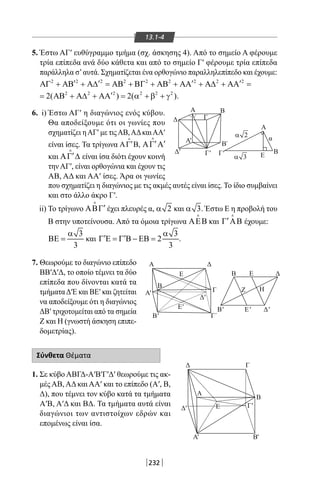 232
Γ Β
Ε
Α
α
'
Β´
Δ
Δ
Α
Α
B E
Z H
Δ
Β
' Γ
Γ
'
Α'
Α'
B'
B' Ε' Δ
Δ Γ
Β
Α
ΕΔ
'
'
Α' Β'
Γ'
Γ´
Ε
Ε
Δ
Γ
Β
'
Δ'
2α
3α
13.1-4
5. Έστω ΑΓ′ ευθύγραμμο τμήμα (σχ. άσκησης 4). Από το σημείο Α φέρουμε
τρία επίπεδα ανά δύο κάθετα και από το σημείο Γ′ φέρουμε τρία επίπεδα
παράλληλα σ’αυτά. Σχηματίζεται ένα ορθογώνιο παραλληλεπίπεδο και έχουμε:
2 2 2 2 2 2 2 2 2
′ ′ ′ ′ΑΓ + ΑΒ + Α∆ = ΑΒ + ΒΓ + ΑΒ + ΑΑ + Α∆ + ΑΑ =
2 2 2 2 2 2
2( ) 2( )′= ΑΒ + Α∆ + ΑΑ = α + β + γ .
6. i) Έστω ΑΓ′ η διαγώνιος ενός κύβου.
Θα αποδείξουμε ότι οι γωνίες που
σχηματίζει ηΑΓ′ με τιςΑΒ,ΑΔκαιΑΑ′
είναι ίσες. Τα τρίγωνα ,′ΑΓ Β

′ ′ΑΓ Α

και ′ΑΓ ∆

είναι ίσα διότι έχουν κοινή
τηνΑΓ′, είναι ορθογώνια και έχουν τις
ΑΒ, ΑΔ και ΑΑ′ ίσες. Άρα οι γωνίες
που σχηματίζει η διαγώνιος με τις ακμές αυτές είναι ίσες. Το ίδιο συμβαίνει
και στο άλλο άκρο Γ′.
ii) Το τρίγωνο ′ΑΒΓ

έχει πλευρές α, 2α και 3α . Έστω Ε η προβολή του
Β στην υποτείνουσα. Από τα όμοια τρίγωνα ΑΕΒ

και ′Γ ΑΒ

έχουμε:
3
3
α
ΒΕ = και
3
2
3
α
′ ′Γ Ε = Γ Β − ΕΒ = .
7. Θεωρούμε το διαγώνιο επίπεδο
ΒΒ′Δ′Δ, το οποίο τέμνει τα δύο
επίπεδα που δίνονται κατά τα
τμήματαΔ′Ε και BE′ και ζητείται
να αποδείξουμε ότι η διαγώνιος
ΔΒ′ τριχοτομείται από τα σημεία
Ζ και Η (γνωστή άσκηση επιπε-
δομετρίας).
Σύνθετα Θέματα
1. Σε κύβο ΑΒΓΔ-Α′Β′Γ′Δ′ θεωρούμε τις ακ-
μές ΑΒ, ΑΔ και ΑΑ′ και το επίπεδο (Α′, Β,
Δ), που τέμνει τον κύβο κατά τα τμήματα
Α′Β, Α′Δ και ΒΔ. Τα τμήματα αυτά είναι
διαγώνιοι των αντιστοίχων εδρών και
επομένως είναι ίσα.
22-0017-02.indd 232 1/11/2013 6:56:35 μμ
 