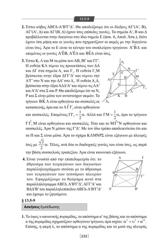 233
13.5-9
2. Έστω κύβος ΑΒΓΔ-Α′Β′Γ′Δ′. Θα αποδείξουμε ότι οι δίεδρες ΑΓ′(Α′, Β),
ΑΓ′(Α′, Δ) και ΑΓ′(Β, Δ) έχουν ίσες επίπεδες γωνίες. Τα σημεία Α′, Β και Δ
προβάλλονται στην διαγώνιο στο ίδιο σημείο Ε (άσκ. 6, Αποδ. Άσκ.), διότι
έχουν ίσα μήκη και οι γωνίες που σχηματίζουν οι ακμές με την διαγώνιο
είναι ίσες. Άρα το Ε είναι το κέντρο του ισοπλεύρου τριγώνου ′Α Β∆

και
επομένως οι γωνίες ˆ′Α ΕΒ, ˆ′Α Ε∆ και ˆΒΕ∆ είναι ίσες.
Δ
Σ
Δ
Δ
Δ
Α
Κ Β
Β
Λ
Μ
Ν
Α
1
Γ
Γ
Γ
1
Α
Α
1
'
Α'
Δ'
Γ'
Γ'
Β'
Β'
'
3. Έστω Κ, Λ και Μ τα μέσα των ΑΒ, ΒΓ και ΓΓ′.
Η ευθεία ΚΛ τέμνει τις προεκτάσεις των ΔΑ
και ΔΓ στα σημεία Α1 και Γ1. Η ευθεία Γ1Μ
βρίσκεται στην έδρα ΔΓΓ′Δ′ και τέμνει την
Α′Γ′ στο Ν και την ΔΔ′ στο Δ1. Η ευθεία Α1Δ1
βρίσκεται στην έδραΑΔΔ′Α′ και τέμνει τιςΑΑ′
και Α′Δ′ στα Σ και Ρ. Θα αποδείξουμε ότι τα Ν,
Ρ και Σ είναι μέσα των αντιστοίχων ακμών. Το
τρίγωνο ΒΚ Λ

είναι ορθογώνιο και ισοσκελές εκ
κατασκευής, άρα και το 1ΛΓΓ

είναι ορθογώνιο
και ισοσκελές. Επομένως 1
1
2
ΓΓ= α. Αλλά και
1
2
ΓΜ= α, άρα το τρίγωνο
1ΓΓ Μ

είναι ορθογώνιο και ισοσκελές. Τότε και το ′ΜΓ Ν

ορθογώνιο και
ισοσκελές. Άρα Ν μέσον της Γ′Δ′. Με τον ίδιο τρόπο αποδεικνύεται ότι και
τα Π και Σ είναι μέσα. Άρα το σχήμα ΚΛΜΝΡΣ είναι εξάγωνο με πλευρές
ίσες με
2
2
α. Τέλος, ανά δύο οι διαδοχικές γωνίες του είναι ίσες, ως παρά
την βάση ισοσκελούς τραπεζίου. Άρα είναι κανονικό εξάγωνο.
4. Είναι γνωστό από την επιπεδομετρία ότι: το
άθροισμα των τετραγώνων των διαγωνίων
παραλληλογράμμου ισούται με το άθροισμα
των τετραγώνων των τεσσάρων πλευρών
του. Εφαρμόζουμε το θεώρημα αυτό στα
παραλληλόγραμμαΑΒΓΔ,Α′Β′Γ′Δ′,ΑΓΓ′Α′ και
ΒΔΔ′Β′ του παραλληλεπίπεδου ΑΒΓΔ-Α′Β′Γ′Δ′
και έχουμε το ζητούμενο.
§ 13.5-9
Ασκήσεις Εμπέδωσης
1. Το ύψος υ κανονικής πυραμίδας, το απόστημα α′ της βάσης και το απόστημα
α της πυραμίδας σχηματίζουν ορθογώνιο τρίγωνο, άρα ισχύει: 2 2 2
′α = υ + α .
Επίσης, η ακμή λ, το απόστημα α της πυραμίδας και το μισό της πλευράς
22-0017-02.indd 233 31/10/2013 5:55:18 μμ
 