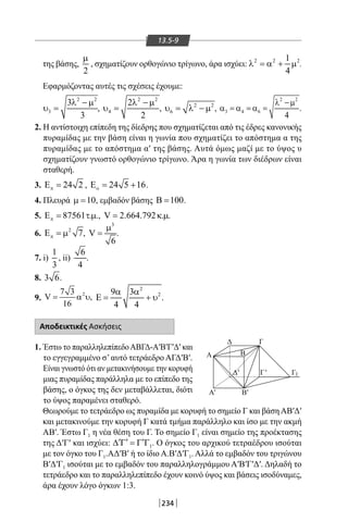 234
13.5-9
της βάσης,
2
µ
, σχηματίζουν ορθογώνιο τρίγωνο, άρα ισχύει: 2 2 21
4
λ =α + µ .
Εφαρμόζοντας αυτές τις σχέσεις έχουμε:
2 2
3
3
3
λ − µ
υ = ,
2 2
4
2
2
λ − µ
υ = , 2 2
6υ = λ − µ ,
2 2
3 4 6
4
λ −µ
α =α =α = .
2. Η αντίστοιχη επίπεδη της δίεδρης που σχηματίζεται από τις έδρες κανονικής
πυραμίδας με την βάση είναι η γωνία που σχηματίζει το απόστημα α της
πυραμίδας με το απόστημα α′ της βάσης. Αυτά όμως μαζί με το ύψος υ
σχηματίζουν γνωστό ορθογώνιο τρίγωνο. Άρα η γωνία των διέδρων είναι
σταθερή.
3. 24 2πΕ = , 24 5 16οΕ= + .
4. Πλευρά 10µ = , εμβαδόν βάσης 100Β = .
5. 87561 . .πΕ= τµ , V 2.664.792 . .= κ µ
6. 2
7πΕ =µ ,
3
V
6
µ
= .
7. i)
1
3
, ii)
6
4
.
8. 3 6.
9.
27 3
V ,
16
= α υ
2
29 3
4 4
α α
Ε= + υ .
Αποδεικτικές Ασκήσεις
1. Έστω το παραλληλεπίπεδοΑΒΓΔ-Α′Β′Γ′Δ′ και
το εγγεγραμμένο σ’αυτό τετράεδρο ΑΓΔ′Β′.
Είναι γνωστό ότι αν μετακινήσουμε την κορυφή
μιας πυραμίδας παράλληλα με το επίπεδο της
βάσης, ο όγκος της δεν μεταβάλλεται, διότι
το ύψος παραμένει σταθερό.
Θεωρούμε το τετράεδρο ως πυραμίδα με κορυφή το σημείο Γ και βάσηΑΒ′Δ′
και μετακινούμε την κορυφή Γ κατά τμήμα παράλληλο και ίσο με την ακμή
ΑΒ′. Έστω Γ1 η νέα θέση του Γ. Το σημείο Γ1 είναι σημείο της προέκτασης
της Δ′Γ′ και ισχύει: 1
′ ′ ′∆ Γ = Γ Γ . Ο όγκος του αρχικού τετραέδρου ισούται
με τον όγκο του Γ1.ΑΔ′Β′ ή το ίδιο Α.Β′Δ′Γ1. Αλλά το εμβαδόν του τριγώνου
Β′Δ′Γ1 ισούται με το εμβαδόν του παραλληλογράμμου Α′Β′Γ′Δ′. Δηλαδή το
τετράεδρο και το παραλληλεπίπεδο έχουν κοινό ύψος και βάσεις ισοδύναμες,
άρα έχουν λόγο όγκων 1:3.
Δ
Β
Α
ΓΓ
Α
1
'
Δ'
Γ
Β'
'
22-0017-02.indd 234 31/10/2013 5:55:19 μμ
 