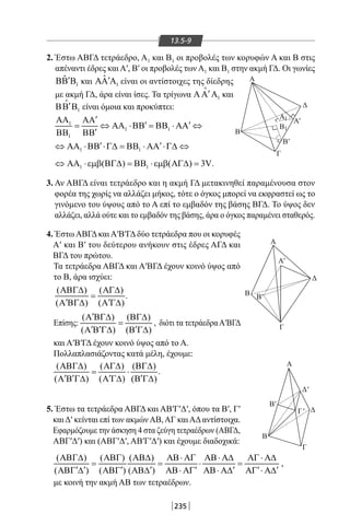235
13.5-9
2. Έστω ΑΒΓΔ τετράεδρο, Α1 και Β1 οι προβολές των κορυφών Α και Β στις
απέναντι έδρες και Α′, Β′ οι προβολές των Α1 και Β1 στην ακμή ΓΔ. Οι γωνίες
Α
Γ
Β
Γ
'
Β'
Δ
Δ
'
Α
1
A
A
1B
Β
Γ
Γ
Β
Β'
A'
Β'
Δ
Δ
Α'
1
ˆ ′ΒΒ Β και 1
ˆ ′ΑΑ Α είναι οι αντίστοιχες της δίεδρης
με ακμή ΓΔ, άρα είναι ίσες. Τα τρίγωνα 1
′ΑΑ Α

και
1
′ΒΒ Β

είναι όμοια και προκύπτει:
1
1 1
1
′ΑΑ ΑΑ
′ ′= ⇔ ΑΑ ⋅ΒΒ = ΒΒ ⋅ ΑΑ ⇔
′ΒΒ ΒΒ
1 1
′ ′⇔ ΑΑ ⋅ΒΒ ⋅Γ∆ = ΒΒ ⋅ ΑΑ ⋅Γ∆ ⇔
1 1( ) ( ) 3V⇔ ΑΑ ⋅εµβ ΒΓ∆ = ΒΒ ⋅εµβ ΑΓ∆ = .
3. Αν ΑΒΓΔ είναι τετράεδρο και η ακμή ΓΔ μετακινηθεί παραμένουσα στον
φορέα της χωρίς να αλλάζει μήκος, τότε ο όγκος μπορεί να εκφραστεί ως το
γινόμενο του ύψους από το Α επί το εμβαδόν της βάσης ΒΓΔ. Το ύψος δεν
αλλάζει, αλλά ούτε και το εμβαδόν της βάσης, άρα ο όγκος παραμένει σταθερός.
4. Έστω ΑΒΓΔ και Α′Β′ΓΔ δύο τετράεδρα που οι κορυφές
Α′ και Β′ του δεύτερου ανήκουν στις έδρες ΑΓΔ και
ΒΓΔ του πρώτου.
Τα τετράεδρα ΑΒΓΔ και Α′ΒΓΔ έχουν κοινό ύψος από
το Β, άρα ισχύει:
( ) ( )
( ) ( )
ΑΒΓ∆ ΑΓ∆
=
′ ′Α ΒΓ∆ Α Γ∆
.
Επίσης:
( ) ( )
( ) ( )
′Α ΒΓ∆ ΒΓ∆
=
′ ′ ′Α Β Γ∆ Β Γ∆
, διότι τα τετράεδραΑ′ΒΓΔ
και Α′Β′ΓΔ έχουν κοινό ύψος από το Α.
Πολλαπλασιάζοντας κατά μέλη, έχουμε:
( ) ( ) ( )
( ) ( ) ( )
ΑΒΓ∆ ΑΓ∆ ΒΓ∆
= ⋅
′ ′ ′ ′Α Β Γ∆ Α Γ∆ Β Γ∆
.
5. Έστω τα τετράεδρα ΑΒΓΔ και ΑΒ′Γ′Δ′, όπου τα Β′, Γ′
καιΔ′ κείνται επί των ακμώνΑΒ,ΑΓ καιΑΔαντίστοιχα.
Εφαρμόζουμε την άσκηση 4 στα ζεύγη τετραέδρων (ΑΒΓΔ,
ΑΒΓ′Δ′) και (ΑΒΓ′Δ′, ΑΒ′Γ′Δ′) και έχουμε διαδοχικά:
( ) ( ) ( )
( ) ( ) ( )
ΑΒΓ∆ ΑΒΓ ΑΒ∆ ΑΒ⋅ ΑΓ ΑΒ⋅ Α∆ ΑΓ ⋅ Α∆
= = ⋅ =
′ ′ ′ ′ ′ ′ ′ ′ΑΒΓ ∆ ΑΒΓ ΑΒ∆ ΑΒ⋅ ΑΓ ΑΒ⋅ Α∆ ΑΓ ⋅ Α∆
,
με κοινή την ακμή ΑΒ των τετραέδρων.
22-0017-02.indd 235 31/10/2013 5:55:19 μμ
 